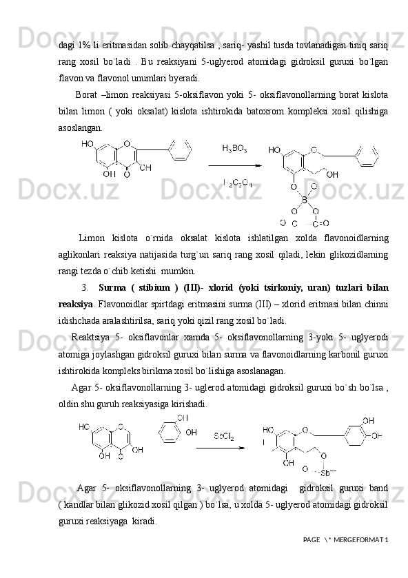 dagi 1% li eritmasidan solib chayqatilsa , sariq- yashil tusda tovlanadigan tiniq sariq
rang   xosil   bo`ladi   .   Bu   reaksiyani   5-uglyerod   atomidagi   gidroksil   guruxi   bo`lgan
flavon va flavonol unumlari byeradi. 
  Borat   –limon   reaksiyasi   5-oksiflavon   yoki   5-   oksiflavonollarning   borat   kislota
bilan   limon   (   yoki   oksalat)   kislota   ishtirokida   batoxrom   kompleksi   xosil   qilishiga
asoslangan.
  Limon   kislota   o`rnida   oksalat   kislota   ishlatilgan   xolda   flavonoidlarning
aglikonlari   reaksiya   natijasida   turg`un   sariq   rang   xosil   qiladi,   lekin   glikozidlarning
rangi tezda o`chib ketishi  mumkin.
    3.     Surma   (   stibium   )   (III)-   xlorid   (yoki   tsirkoniy,   uran)   tuzlari   bilan
reaksiya . Flavonoidlar spirtdagi eritmasini surma (III) – xlorid eritmasi bilan chinni
idishchada aralashtirilsa, sariq yoki qizil rang xosil bo`ladi.
Reaktsiya   5-   oksiflavonlar   xamda   5-   oksiflavonollarning   3-yoki   5-   uglyerodi
atomiga joylashgan gidroksil guruxi bilan surma va flavonoidlarning karbonil guruxi
ishtirokida kompleks birikma xosil bo`lishiga asoslanagan. 
Agar 5- oksiflavonollarning 3- uglerod atomidagi gidroksil guruxi bo`sh bo`lsa ,
oldin shu guruh reaksiyasiga kirishadi.  
  Agar   5-   oksiflavonollarning   3-   uglyerod   atomidagi     gidroksil   guruxi   band
( kandlar bilan glikozid xosil qilgan ) bo`lsa, u xolda 5- uglyerod atomidagi gidroksil
guruxi reaksiyaga  kiradi.
 PAGE   \* MERGEFORMAT 1