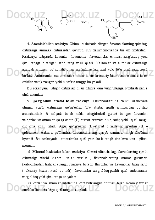 4 .   Ammiak bilan reaksiya . Chinni idishchada olingan flavonoidlarning spi r tdagi
eritmasiga   ammiak   eritmasidan   qo`shib,   suv   xammomchasida   bir   oz   qizdiriladi.
Reaktsiya   natijasida   flavonlar,   flavonollar,   flavononolar   eritmasi   zarg`aldoq   yoki
qizil   rangga   o`tadigan   sariq   rang   xosil   qiladi.   Xalkonlar   va   auronlar   eritmasiga
ammiak   eritmasi   qo`shilishi   bilan   qizdirilmasdan   qizil   yoki   to`q   qizil   rang   xosil
bo`ladi. Antotsianlar esa ammiak eritmasi  ta`sirida (natriy bikarbonat eritmasi  ta`sir
ettirilsa xam)  zangori yoki binafsha rangga bo`yaladi.
Bu   reaksiyani     ishqor   eritmalari   bilan   qilinsa   xam   yuqoridagiga   o`xshash   natija
olish mumkin.
5 .   Q o`rg`oshin   atsetat   bilan   reaksiya .   Flavonoidlarning   chinni   idishchada
olingan   spirtli   eritmasiga   qo`rg`oshin   (II)-   atsetat   spirtli   eritmasidan   qo`shib
aralashtiriladi.   B   xalqada   bo`sh   xolda   ortogidroksil   guruxi   bo`lgan   flavonlar,
xalqonlar   va   auronlar   qo`rg`oshin   (II)-atsetat   eritmasi   tiniq   sariq   yoki     qizil   rangli
cho`kma   xosil   qiladi.   Agar   qo`rg`oshin   (II)-atsetat   o`rnida   qo`rg`oshin   (II   –
gidroatsetat   eritmasi   qo`llanilsa,   flavonoidlarning   qariyb   xammasi   rangli   cho`kma
byeradi.   Bu   reaksiyada     antotsianlar   qizil   yoki   ko`k   rangli   cho`kma   xosil   qilishi
mumkin.
  6 . Mineral kislotalar bilan reaksiya . Chinni  idishchadagi  flavonlarning spirtli
eritmasiga   xlorid   kislota     ta`sir   ettirilsa   ,   flavonoidlarning   xamma   guruxlari
(katexinlardan   tashqari)   rangli   reaksiya   beradi;   flavonlar   va   flavonollar   tiniq   sariq
(   oksoniy   tuzlari   xosil   bo`ladi),   flavononlar   zarg`aldoq-pushti   qizil,   antotsianlar
zarg`aldoq yoki qizil ranga bo`yaladi.
Xalkonlar   va   auronlar   kilotaning   kontsentrlangan   eritmasi   bilan   oksoniy   tuzlar
xosil bo`lishi xisobiga qizil rang xosil qiladi.
 PAGE   \* MERGEFORMAT 1 