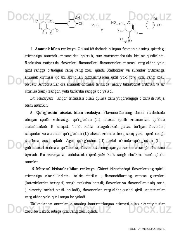 4 .   Ammiak bilan reaksiya . Chinni idishchada olingan flavonoidlarning spi r tdagi
eritmasiga   ammiak   eritmasidan   qo`shib,   suv   xammomchasida   bir   oz   qizdiriladi.
Reaktsiya   natijasida   flavonlar,   flavonollar,   flavononolar   eritmasi   zarg`aldoq   yoki
qizil   rangga   o`tadigan   sariq   rang   xosil   qiladi.   Xalkonlar   va   auronlar   eritmasiga
ammiak   eritmasi   qo`shilishi   bilan   qizdirilmasdan   qizil   yoki   to`q   qizil   rang   xosil
bo`ladi. Antotsianlar esa ammiak eritmasi  ta`sirida (natriy bikarbonat eritmasi  ta`sir
ettirilsa xam)  zangori yoki binafsha rangga bo`yaladi.
Bu   reaksiyani     ishqor   eritmalari   bilan   qilinsa   xam   yuqoridagiga   o`xshash   natija
olish mumkin.
5 .   Q o`rg`oshin   atsetat   bilan   reaksiya .   Flavonoidlarning   chinni   idishchada
olingan   spirtli   eritmasiga   qo`rg`oshin   (II)-   atsetat   spirtli   eritmasidan   qo`shib
aralashtiriladi.   B   xalqada   bo`sh   xolda   ortogidroksil   guruxi   bo`lgan   flavonlar,
xalqonlar   va   auronlar   qo`rg`oshin   (II)-atsetat   eritmasi   tiniq   sariq   yoki     qizil   rangli
cho`kma   xosil   qiladi.   Agar   qo`rg`oshin   (II)-atsetat   o`rnida   qo`rg`oshin   (II   –
gidroatsetat   eritmasi   qo`llanilsa,   flavonoidlarning   qariyb   xammasi   rangli   cho`kma
byeradi.   Bu   reaksiyada     antotsianlar   qizil   yoki   ko`k   rangli   cho`kma   xosil   qilishi
mumkin.
  6 . Mineral kislotalar bilan reaksiya . Chinni  idishchadagi  flavonlarning spirtli
eritmasiga   xlorid   kislota     ta`sir   ettirilsa   ,   flavonoidlarning   xamma   guruxlari
(katexinlardan   tashqari)   rangli   reaksiya   beradi;   flavonlar   va   flavonollar   tiniq   sariq
(   oksoniy   tuzlari   xosil   bo`ladi),   flavononlar   zarg`aldoq-pushti   qizil,   antotsianlar
zarg`aldoq yoki qizil ranga bo`yaladi.
Xalkonlar   va   auronlar   kilotaning   kontsentrlangan   eritmasi   bilan   oksoniy   tuzlar
xosil bo`lishi xisobiga qizil rang xosil qiladi.
 PAGE   \* MERGEFORMAT 1
