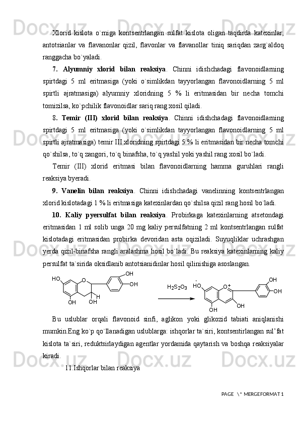 Xlorid   kislota   o`rniga   kontsentrlangan   sulfat   kislota   oligan   taqdirda   katexinlar,
antotsianlar   va   flavanonlar   qizil,   flavonlar   va   flavanollar   tiniq   sariqdan   zarg`aldoq
ranggacha bo`yaladi. 
7.   Alyumniy   xlorid   bilan   reaksiya .   Chinni   idishchadagi   flavonoidlarning
spirtdagi   5   ml   eritmasiga   (yoki   o`simlikdan   tayyorlangan   flavonoidlarning   5   ml
spirtli   ajratmasiga)   alyumniy   xloridning   5   %   li   eritmasidan   bir   necha   tomchi
tomizilsa, ko`pchilik flavonoidlar sariq rang xosil qiladi.
8 .   Temir   (III)   xlorid   bilan   reaksiya .   Chinni   idishchadagi   flavonoidlarning
spirtdagi   5   ml   eritmasiga   (yoki   o`simlikdan   tayyorlangan   flavonoidlarning   5   ml
spirtli ajratmasiga) temir III xloridning spirtdagi 5 % li eritmasidan bir necha tomchi
qo`shilsa, to`q zangori, to`q binafsha, to`q yashil yoki yashil rang xosil bo`ladi.
Temir   (III)   xlorid   eritmasi   bilan   flavonoidlarning   hamma   guruhlari   rangli
reaksiya byeradi.
9.   Vanelin   bilan   reaksiya .   Chinni   idishchadagi   vanelinning   kontsentrlangan
xlorid kislotadagi 1 % li eritmasiga katexinlardan qo`shilsa qizil rang hosil bo`ladi. 
10.   Kaliy   pyersulfat   bilan   reaksiya .   Probirkaga   katexinlarning   atsetondagi
eritmasidan   1   ml   solib   unga   20   mg   kaliy   persulfatning   2   ml   kontsentrlangan   sulfat
kislotadagi   eritmasidan   probirka   devoridan   asta   oqiziladi.   Suyuqliklar   uchrashgan
yerda qizil-binafsha rangli aralashma hosil bo`ladi. Bu reaksiya katexinlarning kaliy
persulfat ta`sirida oksidlanib antotsianidinlar hosil qilinishiga asoslangan.H2S2O3	O+	OH
OH	
OH	OH	
HO	
O	
H	OH	OH	
OH
OH	
HO
Bu   uslublar   orqali   flavonoid   sinfi,   aglikon   yoki   glikozid   tabiati   aniqlanishi
mumkin.Eng ko`p qo`llanadigan uslublarga: ishqorlar ta`siri, kontsentirlangan sul’fat
kislota ta`siri, reduktsirlaydigan agentlar yordamida qaytarish va boshqa reaksiyalar
kiradi.
       11.Ishqorlar bilan reaksiya
 PAGE   \* MERGEFORMAT 1