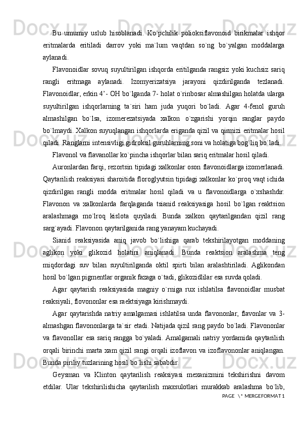 Bu   umumiy   uslub   hisoblanadi.   Ko`pchilik   polioksiflavonoid   birikmalar   ishqor
eritmalarda   eritiladi   darrov   yoki   ma`lum   vaqtdan   so`ng   bo`yalgan   moddalarga
aylanadi.
Flavonoidlar   sovuq   suyultirilgan   ishqorda   eritilganda   rangsiz   yoki   kuchsiz   sariq
rangli   eritmaga   aylanadi.   Izomyerizatsiya   jarayoni   qizdirilganda   tezlanadi.
Flavonoidlar, erkin 4’- OH bo`lganda 7- holat o`rinbosar almashilgan holatda ularga
suyultirilgan   ishqorlarning   ta`siri   ham   juda   yuqori   bo`ladi.   Agar   4-fenol   guruh
almashilgan   bo`lsa,   izomerezatsiyada   xalkon   o`zgarishi   yorqin   ranglar   paydo
bo`lmaydi. Xalkon suyuqlangan ishqorlarda eriganda qizil va qirmizi eritmalar hosil
qiladi. Ranglarni intensivligi gidroksil guruhlarning soni va holatiga bog`liq bo`ladi.
Flavonol va flavanollar ko`pincha ishqorlar bilan sariq eritmalar hosil qiladi.
Auronlardan farqi, rezortsin tipidagi xalkonlar oson flavonoidlarga izomerlanadi.
Qaytarilish reaksiyasi sharoitida floroglyutsin tipidagi xalkonlar ko`proq vaqt ichida
qizdirilgan   rangli   modda   eritmalar   hosil   qiladi   va   u   flavonoidlarga   o`xshashdir.
Flavonon   va   xalkonlarda   farqlaganda   tsianid   reaksiyasiga   hosil   bo`lgan   reaktsion
aralashmaga   mo`lroq   kislota   quyiladi.   Bunda   xalkon   qaytarilgandan   qizil   rang
sarg`ayadi. Flavonon qaytarilganida rang yanayam kuchayadi. 
Sianid   reaksiyasida   aniq   javob   bo`lishiga   qarab   tekshirilayotgan   moddaning
aglikon   yoki   glikozid   holatini   aniqlanadi.   Bunda   reaktsion   aralashma   teng
miqdordagi   suv   bilan   suyultirilganda   oktil   spirti   bilan   aralashtiriladi.   Aglikondan
hosil bo`lgan pigmentlar organik fazaga o`tadi, glikozidlilar esa suvda qoladi. 
Agar   qaytarish   reaksiyasida   magniy   o`rniga   rux   ishlatilsa   flavonoidlar   musbat
reaksiyali, flovononlar esa raektsiyaga kirishmaydi. 
Agar   qaytarishda   natriy   amalgamasi   ishlatilsa   unda   flavononlar,   flavonlar   va   3-
almashgan flavononlarga ta`sir etadi. Natijada qizil rang paydo bo`ladi. Flavononlar
va flavonollar  esa  sariq rangga  bo`yaladi. Amalgamali   natriy  yordamida  qaytarilish
orqali birinchi marta xam qizil rangi orqali izoflavon va izoflavononlar aniqlangan.
Bunda piriliy tuzlarining hosil bo`lishi sababdir. 
Geysman   va   Klinton   qaytarilish   reaksiyasi   mexanizmini   tekshirishni   davom
etdilar.   Ular   tekshirilishicha   qaytarilish   maxsulotlari   murakkab   aralashma   bo`lib,
 PAGE   \* MERGEFORMAT 1 