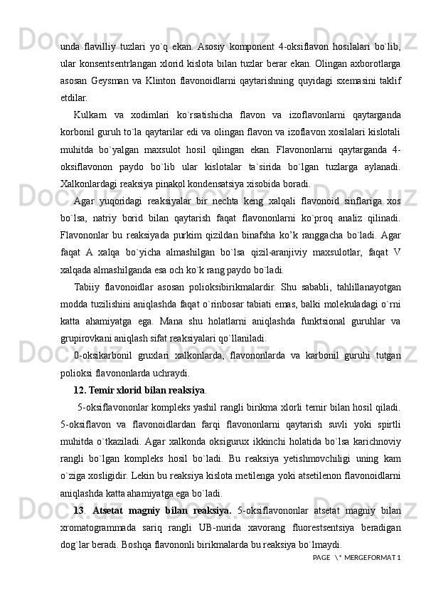 unda   flavilliy   tuzlari   yo`q   ekan.  Asosiy   komponent   4-oksiflavon   hosilalari   bo`lib,
ular  konsentsentrlangan xlorid kislota bilan tuzlar  berar  ekan. Olingan axborotlarga
asosan   Geysman   va   Klinton   flavonoidlarni   qaytarishning   quyidagi   sxemasini   taklif
etdilar.
Kulkarn   va   xodimlari   ko`rsatishicha   flavon   va   izoflavonlarni   qaytarganda
korbonil guruh to`la qaytarilar edi va olingan flavon va izoflavon xosilalari kislotali
muhitda   bo`yalgan   maxsulot   hosil   qilingan   ekan.   Flavononlarni   qaytarganda   4-
oksiflavonon   paydo   bo`lib   ular   kislotalar   ta`sirida   bo`lgan   tuzlarga   aylanadi.
Xalkonlardagi reaksiya pinakol kondensatsiya xisobida boradi.
Agar   yuqoridagi   reaksiyalar   bir   nechta   keng   xalqali   flavonoid   sinflariga   xos
bo`lsa,   natriy   borid   bilan   qaytarish   faqat   flavononlarni   ko`proq   analiz   qilinadi.
Flavononlar   bu   reaksiyada   purkim   qizildan   binafsha   ko’k   ranggacha   bo`ladi.  Agar
faqat   A   xalqa   bo`yicha   almashilgan   bo`lsa   qizil-aranjiviy   maxsulotlar,   faqat   V
xalqada almashilganda esa och ko`k rang paydo bo`ladi.
Tabiiy   flavonoidlar   asosan   polioksibirikmalardir.   Shu   sababli,   tahlillanayotgan
modda tuzilishini aniqlashda faqat o`rinbosar tabiati emas, balki molekuladagi o`rni
katta   ahamiyatga   ega.   Mana   shu   holatlarni   aniqlashda   funktsional   guruhlar   va
grupirovkani aniqlash sifat reaksiyalari qo`llaniladi. 
0-oksikarbonil   gruxlari   xalkonlarda,   flavononlarda   va   karbonil   guruhi   tutgan
polioksi flavononlarda uchraydi. 
12. Temir xlorid bilan reaksiya .
  5-oksiflavononlar kompleks yashil rangli birikma xlorli temir bilan hosil qiladi.
5-oksiflavon   va   flavonoidlardan   farqi   flavononlarni   qaytarish   suvli   yoki   spirtli
muhitda   o`tkaziladi.  Agar   xalkonda   oksigurux   ikkinchi   holatida   bo`lsa   karichnoviy
rangli   bo`lgan   kompleks   hosil   bo`ladi.   Bu   reaksiya   yetishmovchiligi   uning   kam
o`ziga xosligidir. Lekin bu reaksiya kislota metilenga yoki atsetilenon flavonoidlarni
aniqlashda katta ahamiyatga ega bo`ladi. 
13 .   Atsetat   magniy   bilan   reaksiya.   5-oksiflavononlar   atsetat   magniy   bilan
xromatogrammada   sariq   rangli   UB-nurida   xavorang   fluorestsentsiya   beradigan
dog`lar beradi. Boshqa flavononli birikmalarda bu reaksiya bo`lmaydi.
 PAGE   \* MERGEFORMAT 1 