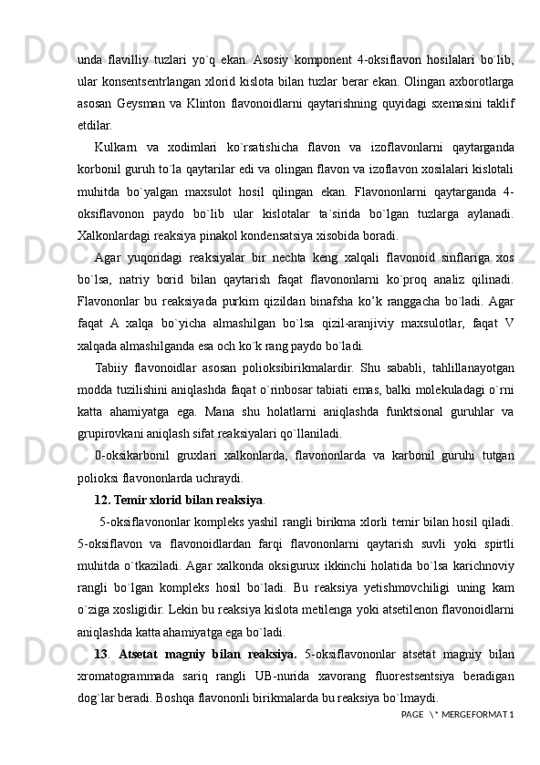 unda   flavilliy   tuzlari   yo`q   ekan.  Asosiy   komponent   4-oksiflavon   hosilalari   bo`lib,
ular  konsentsentrlangan xlorid kislota bilan tuzlar  berar  ekan. Olingan axborotlarga
asosan   Geysman   va   Klinton   flavonoidlarni   qaytarishning   quyidagi   sxemasini   taklif
etdilar.
Kulkarn   va   xodimlari   ko`rsatishicha   flavon   va   izoflavonlarni   qaytarganda
korbonil guruh to`la qaytarilar edi va olingan flavon va izoflavon xosilalari kislotali
muhitda   bo`yalgan   maxsulot   hosil   qilingan   ekan.   Flavononlarni   qaytarganda   4-
oksiflavonon   paydo   bo`lib   ular   kislotalar   ta`sirida   bo`lgan   tuzlarga   aylanadi.
Xalkonlardagi reaksiya pinakol kondensatsiya xisobida boradi.
Agar   yuqoridagi   reaksiyalar   bir   nechta   keng   xalqali   flavonoid   sinflariga   xos
bo`lsa,   natriy   borid   bilan   qaytarish   faqat   flavononlarni   ko`proq   analiz   qilinadi.
Flavononlar   bu   reaksiyada   purkim   qizildan   binafsha   ko’k   ranggacha   bo`ladi.  Agar
faqat   A   xalqa   bo`yicha   almashilgan   bo`lsa   qizil-aranjiviy   maxsulotlar,   faqat   V
xalqada almashilganda esa och ko`k rang paydo bo`ladi.
Tabiiy   flavonoidlar   asosan   polioksibirikmalardir.   Shu   sababli,   tahlillanayotgan
modda tuzilishini aniqlashda faqat o`rinbosar tabiati emas, balki molekuladagi o`rni
katta   ahamiyatga   ega.   Mana   shu   holatlarni   aniqlashda   funktsional   guruhlar   va
grupirovkani aniqlash sifat reaksiyalari qo`llaniladi. 
0-oksikarbonil   gruxlari   xalkonlarda,   flavononlarda   va   karbonil   guruhi   tutgan
polioksi flavononlarda uchraydi. 
12. Temir xlorid bilan reaksiya .
  5-oksiflavononlar kompleks yashil rangli birikma xlorli temir bilan hosil qiladi.
5-oksiflavon   va   flavonoidlardan   farqi   flavononlarni   qaytarish   suvli   yoki   spirtli
muhitda   o`tkaziladi.  Agar   xalkonda   oksigurux   ikkinchi   holatida   bo`lsa   karichnoviy
rangli   bo`lgan   kompleks   hosil   bo`ladi.   Bu   reaksiya   yetishmovchiligi   uning   kam
o`ziga xosligidir. Lekin bu reaksiya kislota metilenga yoki atsetilenon flavonoidlarni
aniqlashda katta ahamiyatga ega bo`ladi. 
13 .   Atsetat   magniy   bilan   reaksiya.   5-oksiflavononlar   atsetat   magniy   bilan
xromatogrammada   sariq   rangli   UB-nurida   xavorang   fluorestsentsiya   beradigan
dog`lar beradi. Boshqa flavononli birikmalarda bu reaksiya bo`lmaydi.
 PAGE   \* MERGEFORMAT 1