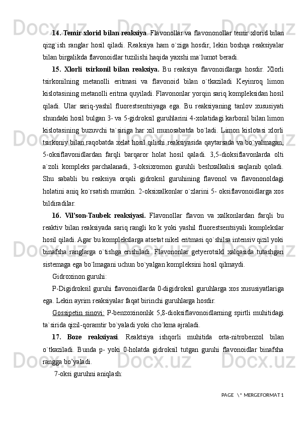 14.   Temir xlorid bilan reaksiya . Flavonollar va flavononollar temir xlorid bilan
qizg`ish   ranglar   hosil   qiladi.   Reaksiya   ham   o`ziga   hosdir,   lekin   boshqa   reaksiyalar
bilan birgalikda flavonoidlar tuzilishi haqida yaxshi ma`lumot beradi.  
15.   Xlorli   tsirkonil   bilan   reaksiya.   Bu   reaksiya   flavonoidlarga   hosdir.   Xlorli
tsirkonilning   metanolli   eritmasi   va   flavonoid   bilan   o`tkaziladi   Keyinroq   limon
kislotasining metanolli eritma quyiladi. Flavononlar yorqin sariq kompleksidan hosil
qiladi.   Ular   sariq-yashil   fluorestsentsiyaga   ega.   Bu   reaksiyaning   tanlov   xususiyati
shundaki hosil bulgan 3- va 5-gidroksil guruhlarini 4-xolatidagi karbonil bilan limon
kislotasining   buzuvchi   ta`siriga   har   xil   munosabatda   bo`ladi.   Limon   kislotasi   xlorli
tsirkoniy bilan raqobatda xelat hosil qilishi reaksiyasida qaytarsada va bo`yalmagan,
5-oksiflavonidlardan   farqli   barqaror   holat   hosil   qaladi.   3,5-dioksiflavonlarda   olti
a`zoli   kompleks   parchalanadi,   3-oksixromon   guruhli   beshxalkalisi   saqlanib   qoladi.
Shu   sababli   bu   reaksiya   orqali   gidroksil   guruhining   flavonol   va   flavononoldagi
holatini aniq ko`rsatish mumkin. 2-oksixalkonlar o`zlarini 5- oksiflavonoidlarga xos
bildiradilar.
16.   Vil’son-Taubek   reaksiyasi.   Flavonollar   flavon   va   xalkonlardan   farqli   bu
reaktiv bilan reaksiyada sariq rangli ko`k yoki  yashil  fluorestsentsiyali  komplekslar
hosil qiladi. Agar bu komplekslarga atsetat nikel eritmasi qo`shilsa intensiv qizil yoki
binafsha   ranglarga   o`tishga   erishiladi.   Flavononlar   getyerotsikl   xalqasida   tutashgan
sistemaga ega bo`lmagani uchun bo`yalgan kompleksini hosil qilmaydi.
Gidroxinon guruhi:
P-Digidroksil guruhi flavonoidlarda 0-digidroksil  guruhlarga xos xususiyatlariga
ega. Lekin ayrim reaksiyalar faqat birinchi guruhlarga hosdir.
Gossipetin   sinovi:   P-benzoxinonlik   5,8-dioksiflavonoidlarning   spirtli   muhitidagi
ta`sirida qizil-qoramtir bo`yaladi yoki cho`kma ajraladi.
17.   Boze   reaksiyasi .   Reaktsiya   ishqorli   muhitida   orta-nitrobenzol   bilan
o`tkaziladi.   Bunda   p-   yoki   0-holatda   gidroksil   tutgan   guruhi   flavonoidlar   binafsha
rangga bo’yaladi.
 7-oksi guruhni aniqlash:
 PAGE   \* MERGEFORMAT 1 