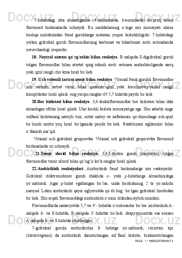   7-holatidagi   oksi   almashganlar   (4-xalkonlarda,   6-auronlarda)   ko`proq   tabiiy
flavonoid   birikmalarda   uchraydi.   Bu   moddalarning   o`ziga   xos   xususiyati   ularni
boshqa   molekuladan   fenol   guruhlarga   nisbatan   yuqori   kislotaliligidir.   7-holatidagi
yerkin   gidroksil   guruh   flavonoidlarning   karbonat   va   bikarbonat   suvli   eritmalarida
yeruvchanligi yuqoridir.
18.   Neytral   atsetat   qo`rg`oshin   bilan   reaksiya .   B-xalqada   0-digidroksil   guruh
tutgan   flavonoidlar   bilan   atsetat   qurg`oshinli   suvli   eritmasi   aralashtirilganda   sariq
yoki qizil rangli cho`kma hosil bo`ladi. 
19. Uch valentli tartrat temir bilan reaksiya . Vitsinal fenol guruh l i flavonoidlar
uch   valentli   tartrat   temir   b i lan   qoramtir -qizil   yoki   korichneviy-yashil   rangli
komplekslar hosil qiladi. eng yorqin ranglar rN 5,7 holatda paydo bo`ladi.
20.Bor   kislotasi   bilan   reaksiya .   3,4-dioksiflavo n oidlar   bor   kislotasi   bilan   ikki
almashgan efirlar hosil qiladi. Ular kuchli kislota xususiyatiga ega. Shu sababli unga
sulfanil   kislotaning   natri y li   tuzi,   nitrat   natriy   va   naftalamin   qo`shimchaga   och -qizil
bo`lmish   azobo`yoq   hosil   bo`lganida   paydo   bo`ladi .   Reaktsiyani   aglikonlar   bilan
o`tkazish ma’qul.
  Vitsinal   uch   gidroksil   grupirovka.   Vitsinal   uch   gidroksil   grupirovka   flavonoid
birikmalarda oz uchraydi.
  21.Temir   xlorid   bilan   reaksiya .   3,4,5-trioksi   guruh   (miritsetin)   tutgan
flavonoidlar temir xlorid bilan qo’ng’ir ko’k ranglar hosil qiladi.
22.Azobirikish   reaksiyalari .   Azobiriki sh   fenol   birikmalarga   xos   reaksiyadir.
Gidro k sil   elektronodono r   guruh   shaklida   o -   yoki   p -holatlarga   almashinishga
yo`naltiradi.   Agar   p-holat   egallangan   bo`lsa,   unda   birikishning   2   ta   yo`nalishi
mavjud. Lekin azobirikish qaysi u gl yer o dda qo`sh bog` bo`lgan gidroksil hisobidan
bo`ladi. Shu orqali flavonoiddagi azobirikish o`rnini oldindan aytish mumkin.
Flavonoidlarda nazariyotda 5,7 va 4’- holatda o`rinbosarlar bo`lsa  , azobirikish A-
xalqadi   6-   va   8-holatda,   B-xalqada   3’-holatda   bo`ladi.   ekspyerimentda   esa   asosan
A-xalqada 6- va 8-holatda isbotlangan.
7-gidroksil   guruhi   azobirikishni   8-   holatga   yo`naltiradi,   rez o rtsin   tipi
(likviritegenin)   da   azobirikish   diazotir l a n gan   sul’fanil   kislota,   bisdiazotirlangan
 PAGE   \* MERGEFORMAT 1 