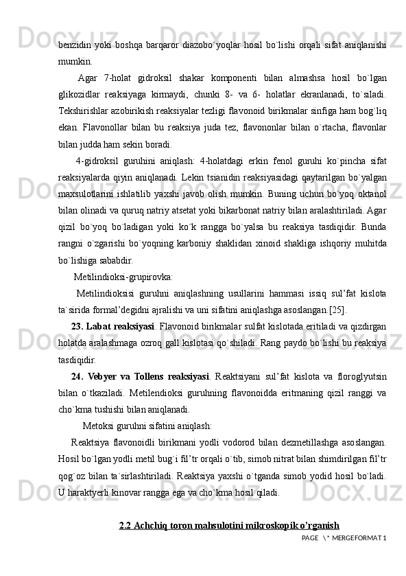 benzidin   yoki   boshqa   barqaro r   diazobo`yoqlar   hosil   bo`lishi   orqali   sifat   aniqlanishi
mumkin.
  Agar   7-holat   gidroksil   shakar   komponenti   bilan   almashsa   hosil   bo`lgan
glikozidlar   reaksiyaga   kirmaydi,   chunki   8-   va   6-   holatlar   ekranlanadi,   to`siladi.
Tekshirishlar azobirikish reaksiyalar tezligi flavonoid birikmalar sinfiga ham bog`liq
ekan.   Flavonollar   bilan   bu   reaksiya   juda   tez,   flavononlar   bilan   o`rtacha,   flavonlar
bilan judda ham sekin boradi.
  4-gidroksil   guruhini   aniqlash :   4-holatdagi   erkin   fenol   guruhi   ko`pincha   sifat
reaksiyalarda qiyin aniqlanadi. Lekin tsianidin reaksiyasidagi  qaytarilgan bo`yalgan
maxsulotlarini   ishlatilib   yaxshi   javob   olish   mumkin.   Buning   uchun   bo`yoq   oktanol
b ilan olinadi va quruq natriy atsetat yoki bikarbonat natriy bilan aralashtiriladi. Agar
qizil   bo`yoq   bo`ladigan   yoki   ko`k   rangga   bo`yalsa   bu   reaksiya   tasdiqidir.   Bunda
rangni   o`zgarishi   bo`yoqning   karboniy   shaklidan   xinoid   shakliga   ishqoriy   muhitda
bo`lishiga sababdir.
 Metilindioksi-grupirovka :  
  Metilindioksisi   guruhni   aniqlashning   usullarini   hammasi   issiq   sul’fat   kislota
ta`sirida formal’degidni ajralishi va uni sifatini aniqlashga asoslangan. [25].
23.  Labat reaksiyasi . Flavonoid birikmalar sulfat kislotada eritiladi va qizdirgan
holatda aralashmaga ozroq gall kislotasi qo`shiladi. Rang paydo bo`lishi bu reaksiya
tasdiqidir.
24.   Vebyer   va   Tollens   reaksiyasi .   Reaktsiyani   sul’fat   kislota   va   floroglyutsin
bilan   o`tkaziladi.   Metilendioksi   guruhning   flavonoidda   eritmaning   qizil   ranggi   va
cho`kma tushishi bilan aniqlanadi.
Metoksi guruhni sifatini aniqlash:
Reaktsiya   flavonoidli   birikmani   yodli   vodorod   bilan   dezmetillashga   asoslangan.
Hosil bo`lgan yodli metil bug`i fil’tr orqali o`tib, simob nitrat bilan shimdirilgan fil’tr
qog`oz bilan ta`sirlashtiriladi. Reaktsiya yaxshi o`tganda simob yodid hosil bo`ladi.
U haraktyerli kinovar rangga ega va cho`kma hosil qiladi.  
2.2 Achchiq toron mahsulotini mikroskopik o’rganish
 PAGE   \* MERGEFORMAT 1 