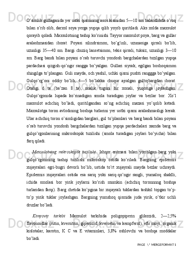 O’simlik gullaganida yer ustki qismining asos kismidan 5—10 sm balandlikda o’roq
bilan o’rib olib, darxol soya yerga yupqa qilib yoyib quritiladi. Aks xolda maxsulot
qorayib qoladi. Maxsulotning tashqi ko’rinishi Tayyor maxsulot poya, barg va gullar
aralashmasidan   iborat.   Poyasi   silindrsimon,   bo’g’inli,   uzunasiga   qirrali   bo’lib,
uzunligi   35—40   sm.   Bargi   chuziq   lansetsimon,   tekis   qirrali,  tuksiz,   uzunligi   3—10
sm.   Barg   bandi   bilan   poyani   o’rab   turuvchi   yondosh   bargchalardan   tuzilgan   yupqa
pardachasi   qizgish-qo’ngir   rangga   bo’yalgan.   Gullari   siyrak,   egilgan   boshoqsimon
shingilga to’plangan. Guli mayda, och yashil, uchki qismi pushti ranggga bo’yalgan.
Gulqo’rg’oni   oddiy   bo’lib,   4—5   bo’lakka   chuqur   ajralgan   gultojbargdan   iborat.
Otaligi   6   ta   (ba’zan   8   ta),   onalik   tuguni   bir   xonali,   yuqoriga   joylashgan.
Gulqo’rgonida   lupada   ko’rinadigan   smola   turadigan   joylar   va   bezlar   bor.   Xo’l
maxsulot   achchiq   bo’ladi,   quritilgandan   so’ng   achchiq   mazasi   yo’qolib   ketadi.
Maxsulotga   toron   avlodining   boshqa   turlarini   yer   ustki   qismi   aralashmasligi   kerak.
Ular achchiq toron o’simligidan barglari, gul to’plamlari va barg bandi bilan poyani
o’rab   turuvchi   yondosh   bargchalardan   tuzilgan   yupqa   pardachalari   xamda   barg   va
gulqo’rgonlarining   mikroskopik   tuzilishi   (smola   turadigan   joylari   bo’yicha)   bilan
farq qiladi. 
Maxsulotning   mikroskopik   tuzilishi.   Ishqor   eritmasi   bilan   yoritilgan   barg   yoki
gulqo’rgonining   tashqi   tuzilishi   mikroskop   ostida   ko’riladi.   Bargning   epidermis
xujayralari   egri-bugri   devorli   bo’lib,   ustida   to’rt   xujayrali   mayda   bezlar   uchraydi.
Epidermis   xujayralari   ostida   esa   sariq   yoki   sariq-qo’ngir   rangli,   yumaloq   shaklli,
ichida   smolasi   bor   yirik   joylarni   ko’rish   mumkin   (achchiq   toronnnng   boshqa
turlaridan   farqi).   Barg   chetida   ko’pgina   bir   xujayrali   tuklardan   tashkil   topgan   to’p-
to’p   yirik   tuklar   joylashgan.   Bargning   yumshoq   qismida   juda   yirik,   o’tkir   uchli
druzlar bo’ladi.
Kimyoviy   tarkibi   Maxsulot   tarkibida   poligopiperin   glikozidi,   2—2,5%
flavonoidlar (rutin, kversitrin, giperozid, kversetin va kempferol), efir moyi, organik
kislotalar,   karotin,   K   C   va   E   vitaminlari,   3,8%   oshlovchi   va   boshqa   moddalar
bo’ladi.
 PAGE   \* MERGEFORMAT 1
