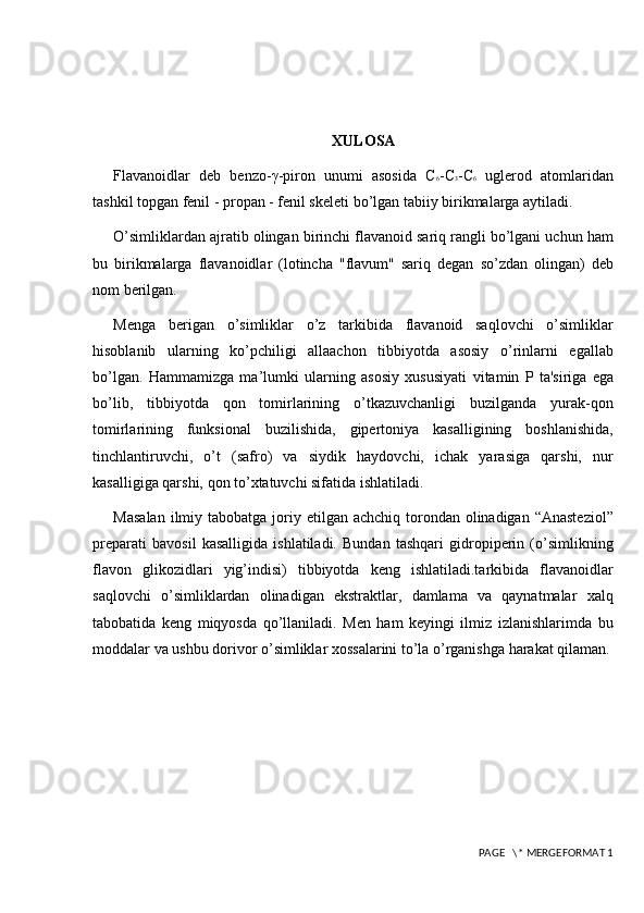 XULOSA
Flavanoidlar   deb   bеnzo-γ-piron   unumi   asosida   C 6 -C 3 -C 6   uglеrod   atomlaridan
tashkil topgan fеnil - propan - fenil skеlеti bo’lgan tabiiy birikmalarga aytiladi. 
O’simliklardan ajratib olingan birinchi flavanoid sariq rangli bo’lgani uchun ham
bu   birikmalarga   flavanoidlar   (lotincha   "flavum"   sariq   dеgan   so’zdan   olingan)   dеb
nom bеrilgan. 
Menga   berigan   o’simliklar   o’z   tarkibida   flavanoid   saqlovchi   o’simliklar
hisoblanib   ularning   ko’pchiligi   allaachon   tibbiyotda   asosiy   o’rinlarni   egallab
bo’lgan.   Hammamizga   ma’lumki   ularning   asosiy   xususiyati   vitamin   P   ta'siriga   ega
bo’lib,   tibbiyotda   qon   tomirlarining   o’tkazuvchanligi   buzilganda   yurak-qon
tomirlarining   funksional   buzilishida,   gipеrtoniya   kasalligining   boshlanishida,
tinchlantiruvchi,   o’t   (safro)   va   siydik   haydovchi,   ichak   yarasiga   qarshi,   nur
kasalligiga qarshi, qon to’xtatuvchi sifatida ishlatiladi. 
Masalan  ilmiy tabobatga joriy etilgan achchiq torondan olinadigan “Anasteziol”
preparati   bavosil   kasalligida   ishlatiladi.   Bundan   tashqari   gidropiperin   (o’simlikning
flavon   glikozidlari   yig’indisi)   tibbiyotda   keng   ishlatiladi.tarkibida   flavanoidlar
saqlovchi   o’simliklardan   olinadigan   ekstraktlar,   damlama   va   qaynatmalar   xalq
tabobatida   keng   miqyosda   qo’llaniladi.   Men   ham   keyingi   ilmiz   izlanishlarimda   bu
moddalar va ushbu dorivor o’simliklar xossalarini to’la o’rganishga harakat qilaman.
 PAGE   \* MERGEFORMAT 1 