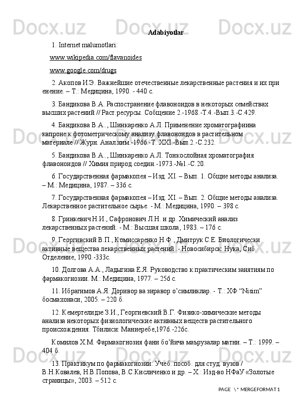 Adabiyotlar
1.  Internet malumotlari:
www.wikipedia.com/flavanoides
www.google.com/drugs
2. Акопов И.Э. Важнейшие отечественные лекарственные растения и их при
енение. – Т.: Медицина, 1990. - 440 с. 
3. Бандикова В.А. Распостранение флавоноидов в некоторых семействах 
высших растений // Раст.ресурсы. Собщение 2.-1968.-Т.4.-Вып.3.-С.429. 
4. Бандикова В.А.., Шинкаренко А.Л. Применение хроматографиина 
капроне к фотометрическому анrизу флавоноидов в растительном 
материrе // Журн. Анr.хим.-1966.-Т.  XXI .-Вып.2.-С.232. 
5. Бандикова В.А.., Шинкаренко А.Л. Тонкослойная хроматография 
флавоноидов // Химия природ.соедин.-1973.-№1.-С.20. 
6. Государственная фармакопея – Изд. Х I . – Вып. 1. Общие методы анrиза.
– М.: Медицина, 1987. – 336 с. 
7. Государственная фармакопея – Изд. Х I . – Вып. 2. Общие методы анrиза.
Лекарственное растительное сырье. - М.: Медицина, 1990. – 398 с. 
8. Гринкевич Н.И., Сафронович Л.Н. и др. Химический анrиз 
лекарственных растений. - М.: Высшая школа, 1983. – 176 с. 
9. Георгивский В.П., Комиссаренко Н.Ф., Дмитрук С.Е. Биологически 
активные вещества лекарственных растений .- Новосибирск: Нука, Сиб. 
Отделение, 1990.-333с. 
10. Долгова А.А., Л a дыгина Е.Я. Руководство к практическим занятиям по 
фармакогнозии. М.: Медицина, 1977. – 256 с. 
11. Ибрагимов А.Я. Доривор ва зиравор  o ’симликлар. - Т.: ХФ “ Nisim ” 
босмахонаси, 2005. – 220 б. 
12. Кемертелидзе З.И., Георгиевский В.Г. Физико-химические методы 
анrиза некоторых физиологические активных веществ растительного 
происхождения. Тбилиси: Маниеребе,1976.-226с. 
Комилов Х.М. Фармакогнозия фани б o ’йича маърузrар матни. – Т.: 1999. –
404 б. 
13. Практикум по фармакогнозии: Учеб. пособ. для студ. вузов / 
В.Н.Ковrев, Н.В.Попова, В.С.Кисличенко и др. – Х.: Изд-во НФаУ «Золотые 
страницы», 2003. – 512 с. 
 PAGE   \* MERGEFORMAT 1 