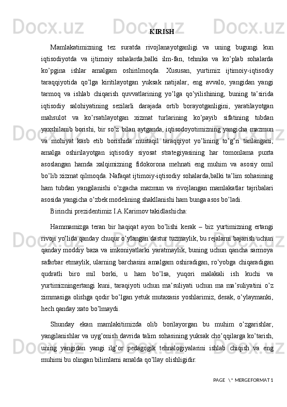 KIRISH
Mamlakatimizning   tez   suratda   rivojlanayotganligi   va   uning   bugungi   kun
iqtisodiyotda   va   ijtimoiy   sohalarda,balki   ilm-fan,   tehnika   va   ko’plab   sohalarda
ko’pgina   ishlar   amalgam   oshirilmoqda.   Xususan,   yurtimiz   ijtimoiy-iqtisodiy
taraqqiyotida   qo’lga   kiritilayotgan   yuksak   natijalar,   eng   avvalo,   yangidan   yangi
tarmoq   va   ishlab   chiqarish   quvvatlarining   yo’lga   qo’yilishining,   buning   ta’sirida
iqtisodiy   salohiyatining   sezilarli   darajada   ortib   borayotganligini,   yaratilayotgan
mahsulot   va   ko’rsatilayotgan   xizmat   turlarining   ko’payib   sifatining   tubdan
yaxshilanib  borishi,  bir  so’z  bilan  aytganda, iqtisodoyotimizning  yangicha  mazmun
va   mohiyat   kasb   etib   borishida   mustaqil   taraqqiyot   yo’lining   to’g’ri   tanlangani,
amalga   oshirilayotgan   iqtisodiy   siyosat   strategiyasining   har   tomonlama   puxta
asoslangan   hamda   xalqimizning   fidokorona   mehnati   eng   muhim   va   asosiy   omil
bo’lib xizmat qilmoqda. Nafaqat ijtimoiy-iqtisodiy sohalarda,balki ta’lim sohasining
ham   tubdan   yangilanishi   o’zgacha   mazmun   va   rivojlangan   mamlakatlar   tajribalari
asosida yangicha o’zbek modelining shakllanishi ham bunga asos bo’ladi. 
Birinchi p rezidentimiz I.A.Karimov takidlashicha:
Hammamizga   teran   bir   haqiqat   ayon   bo’lishi   kerak   –   biz   yurtimizning   ertangi
rivoji yo’lida qanday chuqur o’ylangan dastur tuzmaylik, bu rejalarni bajarish uchun
qanday moddiy baza va imkoniyatlarki  yaratmaylik, buning uchun qancha sarmoya
safarbar  etmaylik, ularning barchasini  amalgam  oshiradigan, ro’yobga chiqaradigan
qudratli   biro   mil   borki,   u   ham   bo’lsa,   yuqori   malakali   ish   kuchi   va
yurtimizningertangi   kuni,   taraqiyoti   uchun   ma’suliyati   uchun   ma   ma’suliyatini   o’z
zimmasiga olishga  qodir  bo’lgan yetuk mutaxasis  yoshlarimiz, desak,  o’ylaymanki,
hech qanday xato bo’lmaydi.
Shunday   ekan   mamlakitimizda   olib   borilayorgan   bu   muhim   o’zgarishlar,
yangilanishlar va uyg’onish davrida talim sohasining yuksak cho’qqilarga ko’tarish,
uning   yangidan   yangi   ilg’or   pedagogik   tehnalogiyalarini   ishlab   chiqish   va   eng
muhimi bu olingan bilimlarni amalda qo’llay olishligidir. 
 PAGE   \* MERGEFORMAT 1 