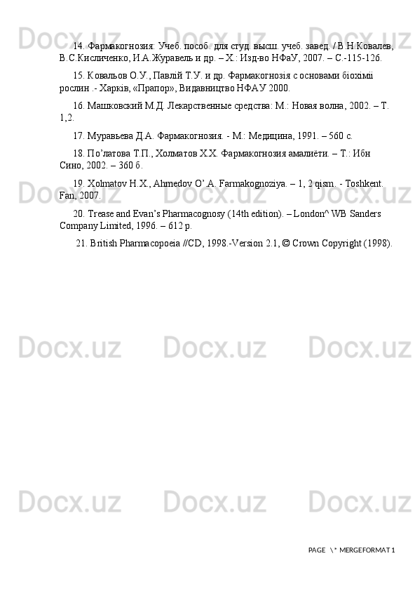 14. Фармакогнозия: Учеб. пособ. для студ. высш. учеб. завед. / В.Н.Ковrев,
В.С.Кисличенко, И.А.Журавель и др. – Х.: Изд-во НФаУ, 2007. –  C .-115-126. 
15. Ковrьов О.У., Павл i й Т.У. и др. Фармакогноз i я с основами б i ох i м ii  
рослин .- Харк i в, «Прапор», Видавництво НФАУ 2000. 
16. Машковский М.Д. Лекарственные средства: М.: Новая волна, 2002. – Т. 
1,2. 
17. Муравьева Д.А. Фармакогнозия. - М.: Медицина, 1991. – 560 с. 
18. П o ’латова Т.П., Холматов Х.Х. Фармакогнозия амrиёти. – Т.: Ибн 
Сино, 2002. – 360 б. 
19. Х olmatov   H . X .,  Ahmedov   O ’. A .  Farmakognoziya . – 1, 2  qism . -  Toshkent . 
Fan, 2007. 
20. Trease and Evan’s Pharmacognosy (14th edition). – London^ WB Sanders 
Company Limited, 1996. – 612 р. 
21. British Pharmacopoeia //CD, 1998.-Version 2.1, © Crown Copyright (1998). 
 PAGE   \* MERGEFORMAT 1