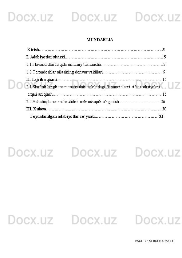 MUNDARIJA
 Kirish…………………………………………………………………………...3
I. Adabiyotlar sharxi……………………………………………………………5
1 . 1  Flavanoidlar haqida umumiy tushuncha……………………………………..5
1.2 Torondoshlar oilasining dorivor vakillari……………………………………9
II. Tajriba qismi ………………………………………………………………..16
2.1 Shaftoli bargli toron mahsuloti tarkibidagi flavanoidlarni sifat reaksiyalari
 orqali aniqlash…………………………………………………………………. 16
2.2 Achchiq toron mahsulotini mikroskopik o’rganish………………………...26
III. Xulosa………………………………………………………………………30
    Foydalanilgan adabiyotlar ro’yxati………………………………………31
 
 PAGE   \* MERGEFORMAT 1 