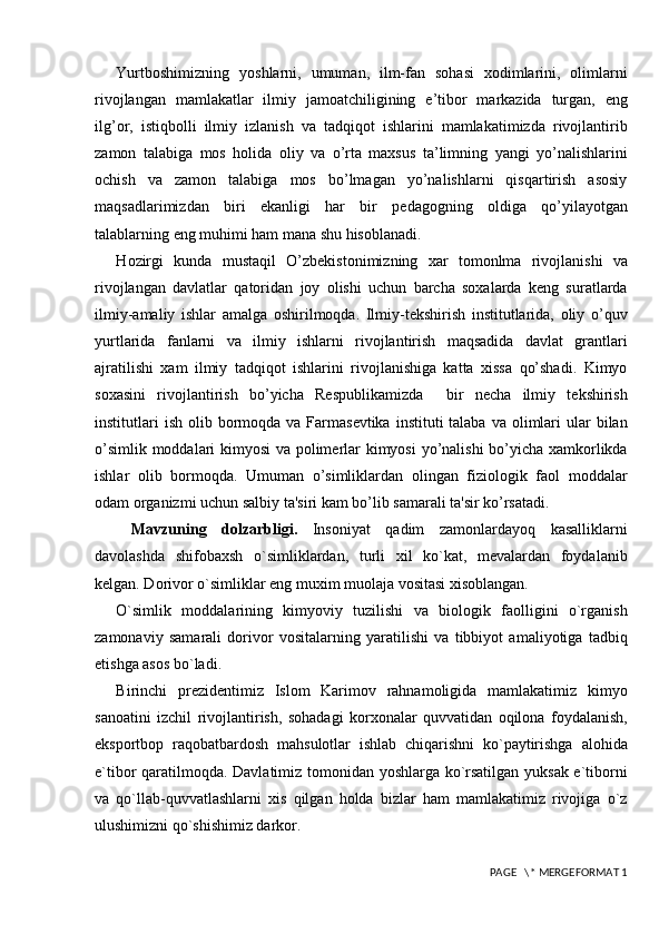 Yurtboshimizning   yoshlarni,   umuman,   ilm-fan   sohasi   xodimlarini,   olimlarni
rivojlangan   mamlakatlar   ilmiy   jamoatchiligining   e’tibor   markazida   turgan,   eng
ilg’or,   istiqbolli   ilmiy   izlanish   va   tadqiqot   ishlarini   mamlakatimizda   rivojlantirib
zamon   talabiga   mos   holida   oliy   va   o’rta   maxsus   ta’limning   yangi   yo’nalishlarini
ochish   va   zamon   talabiga   mos   bo’lmagan   yo’nalishlarni   qisqartirish   asosiy
maqsadlarimizdan   biri   ekanligi   har   bir   pedagogning   oldiga   qo’yilayotgan
talablarning eng muhimi ham mana shu hisoblanadi.
H ozirgi   kunda   m ustaqil   O’zbеkistonimizning   xar   tomonlma   rivojlanishi   va
rivojlangan   davlatlar   qatoridan   joy   olishi   uchun   barcha   soxalarda   kеng   suratlarda
ilmiy-amaliy   ishlar   amalga   oshirilmoqda.   Ilmiy-tеkshirish   institutlarida,   oliy   o’quv
yurtlarida   fanlarni   va   ilmiy   ishlarni   rivojlantirish   maqsadida   davlat   grantlari
ajratilishi   xam   ilmiy   tadqiqot   ishlarini   rivojlanishiga   katta   xissa   qo’shadi.   Kimyo
soxasini   rivojlantirish   bo’yicha   Rеspublikamizda     bir   nеcha   ilmiy   tеkshirish
institutlari   ish  olib bormoqda va  Farmasevtika  instituti  talaba  va  olimlari   ular   bilan
o’simlik moddalari kimyosi va polimеrlar kimyosi  yo’nalishi bo’yicha xamkorlikda
ishlar   olib   bormoqda.   Umuman   o’simliklardan   olingan   fiziologik   faol   moddalar
odam organizmi uchun salbiy ta'siri kam bo’lib samarali ta'sir ko’rsatadi.
  Mavzuning   dolzarbligi .   Insoniyat   qadim   zamonlardayoq   kasalliklarni
davolashda   shifobaxsh   o`simliklardan,   turli   xil   ko`kat,   mevalardan   foydalanib
kelgan. Dorivor o`simliklar eng muxim muolaja vositasi xisoblangan.
O`simlik   moddalarining   kimyoviy   tuzilishi   va   biologik   faolligini   o`rganish
zamonaviy   samarali   dorivor   vositalarning   yaratilishi   va   tibbiyot   amaliyotiga   tadbiq
etishga asos bo`ladi. 
Birinchi   prezidentimiz   Islom   Karimov   rahnamoligida   mamlakatimiz   kimyo
sanoatini   izchil   rivojlantirish,   sohadagi   korxonalar   quvvatidan   oqilona   foydalanish,
eksportbop   raqobatbardosh   mahsulotlar   ishlab   chiqarishni   ko`paytirishga   alohida
e`tibor qaratilmoqda. Davlatimiz tomonidan yoshlarga ko`rsatilgan yuksak e`tiborni
va   qo`llab-quvvatlashlarni   xis   qilgan   holda   bizlar   ham   mamlakatimiz   rivojiga   o`z
ulushimizni qo`shishimiz darkor.
 PAGE   \* MERGEFORMAT 1 