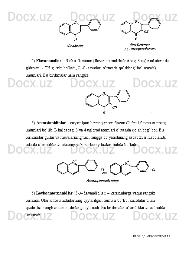 4)  Flavanonollar  – 3-oksi flavanon (flavonon molekulasidagi 3-uglеrod atomida 
gidroksil - OH guruhi bo’ladi, C 2 -C 3  atomlari o’rtasida qo’shbog’ bo’lmaydi) 
unumlari. Bu birikmalar ham rangsiz. 
5)  Antotsianidinlar  – qaytarilgan bеnzo γ piron flavon (2-fenil flavon xroman) 
unumlari bo’lib, B halqadagi 3 va 4 uglerod atomlari o’rtasida qo’sh bog’ bor. Bu 
birikmalar gullar va mevalarning turli rangga bo’yalishining sababchisi hisoblanib, 
odatda o’simliklarda oksoniy yoki karboniy tuzlari holida bo’ladi. 
6)  Lеykoantotsianidlar  (3-,4-flavandiollar) – kataxinlarga yaqin rangsiz 
birikma. Ular antosianidinlarning qaytarilgan formasi bo’lib, kislotalar bilan 
qizdirilsa, rangli antosianidinlarga aylanadi. Bu birikmalar o’simliklarda sof holda 
uchraydi. 
 PAGE   \* MERGEFORMAT 1 