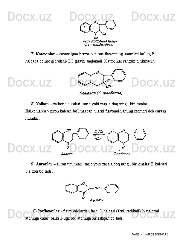 7)  Katexinlar  – qaytarilgan benzo- γ piron-flavonning unumlari bo’lib, B 
halqada doimo gidroksil-OH guruhi saqlanadi. Katexinlar rangsiz birikmadir. 
8)  Xalkon  – xalkon unumlari, sariq yoki zarg’aldoq rangli birikmalar. 
Xalkonlarda γ piron halqasi bo’lmasdan, ularni flavonoidlarning izomеri dеb qarash 
mumkin. 
9)  Аuronlar  – auron unumlari, sariq yoki zarg’aldoq rangli birikmalar, Β halqasi 
5 a’zoli bo’ladi . 
10)  Izoflavonlar -  flavonoidlardan farqi C halqasi (fenil radikali) 2- uglerod 
atomiga emas, balki 3-uglerod atomiga birlashgan bo’ladi.
 PAGE   \* MERGEFORMAT 1 