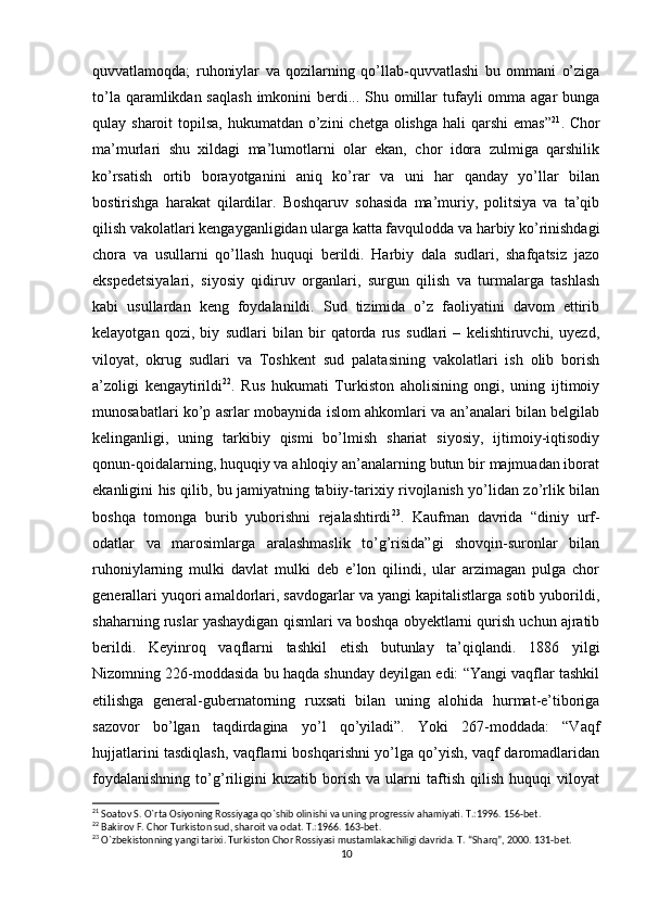 quvvatlamoqda;   ruhoniylar   va   qozilarning   qo’llab-quvvatlashi   bu   ommani   o’ziga
to’la qaramlikdan saqlash  imkonini  berdi... Shu omillar  tufayli  omma  agar  bunga
qulay sharoit  topilsa, hukumatdan  o’zini  chetga  olishga  hali  qarshi  emas” 21
. Chor
ma’murlari   shu   xildagi   ma’lumotlarni   olar   ekan,   chor   idora   zulmiga   qarshilik
ko’rsatish   ortib   borayotganini   aniq   ko’rar   va   uni   har   qanday   yo’llar   bilan
bostirishga   harakat   qilardilar.   Boshqaruv   sohasida   ma’muriy,   politsiya   va   ta’qib
qilish vakolatlari kengayganligidan ularga katta favqulodda va harbiy ko’rinishdagi
chora   va   usullarni   qo’llash   huquqi   berildi.   Harbiy   dala   sudlari,   shafqatsiz   jazo
ekspedetsiyalari,   siyosiy   qidiruv   organlari,   surgun   qilish   va   turmalarga   tashlash
kabi   usullardan   keng   foydalanildi.   Sud   tizimida   o’z   faoliyatini   davom   ettirib
kelayotgan   qozi,   biy   sudlari   bilan   bir   qatorda   rus   sudlari   –   kelishtiruvchi,   uyezd,
viloyat,   okrug   sudlari   va   Toshkent   sud   palatasining   vakolatlari   ish   olib   borish
a’zoligi   kengaytirildi 22
.   Rus   hukumati   Turkiston   aholisining   ongi,   uning   ijtimoiy
munosabatlari ko’p asrlar mobaynida islom ahkomlari va an’analari bilan belgilab
kelinganligi,   uning   tarkibiy   qismi   bo’lmish   shariat   siyosiy,   ijtimoiy-iqtisodiy
qonun-qoidalarning, huquqiy va ahloqiy an’analarning butun bir majmuadan iborat
ekanligini his qilib, bu jamiyatning tabiiy-tarixiy rivojlanish yo’lidan zo’rlik bilan
boshqa   tomonga   burib   yuborishni   rejalashtirdi 23
.   Kaufman   davrida   “diniy   urf-
odatlar   va   marosimlarga   aralashmaslik   to’g’risida”gi   shovqin-suronlar   bilan
ruhoniylarning   mulki   davlat   mulki   deb   e’lon   qilindi,   ular   arzimagan   pulga   chor
generallari yuqori amaldorlari, savdogarlar va yangi kapitalistlarga sotib yuborildi,
shaharning ruslar yashaydigan qismlari va boshqa obyektlarni qurish uchun ajratib
berildi.   Keyinroq   vaqflarni   tashkil   etish   butunlay   ta’qiqlandi.   1886   yilgi
Nizomning 226-moddasida bu haqda shunday deyilgan edi: “Yangi vaqflar tashkil
etilishga   general-gubernatorning   ruxsati   bilan   uning   alohida   hurmat-e’tiboriga
sazovor   bo’lgan   taqdirdagina   yo’l   qo’yiladi”.   Yoki   267-moddada:   “Vaqf
hujjatlarini tasdiqlash, vaqflarni boshqarishni yo’lga qo’yish, vaqf daromadlaridan
foydalanishning   to’g’riligini   kuzatib   borish   va   ularni   taftish   qilish   huquqi   viloyat
21
 Soatov S. O`rta Osiyoning Rossiyaga qo`shib olinishi va uning progressiv ahamiyati. T.:1996. 156-bet.
22
 Bakirov F. Chor Turkiston sud, sharoit va odat. T.:1966. 163-bet.
23
  О `zbekistonning yangi tarixi. Turkiston Chor Rossiyasi mustamlakachiligi davrida. T. “Sharq”, 2000. 131-bet.
10 