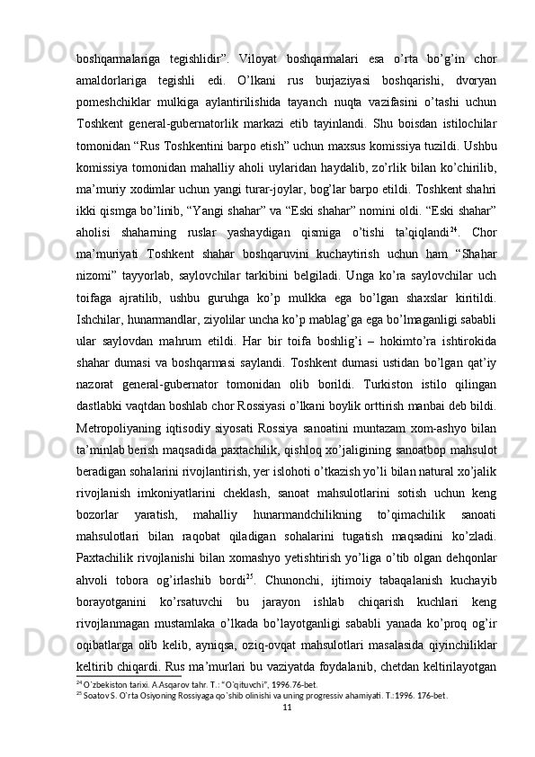 boshqarmalariga   tegishlidir”.   Viloyat   boshqarmalari   esa   o’rta   bo’g’in   chor
amaldorlariga   tegishli   edi.   O’lkani   rus   burjaziyasi   boshqarishi,   dvoryan
pomeshchiklar   mulkiga   aylantirilishida   tayanch   nuqta   vazifasini   o’tashi   uchun
Toshkent   general-gubernatorlik   markazi   etib   tayinlandi.   Shu   boisdan   istilochilar
tomonidan “Rus Toshkentini barpo etish” uchun maxsus komissiya tuzildi. Ushbu
komissiya   tomonidan   mahalliy   aholi   uylaridan   haydalib,   zo’rlik   bilan   ko’chirilib,
ma’muriy xodimlar uchun yangi turar-joylar, bog’lar barpo etildi. Toshkent shahri
ikki qismga bo’linib, “Yangi shahar” va “Eski shahar” nomini oldi. “Eski shahar”
aholisi   shaharning   ruslar   yashaydigan   qismiga   o’tishi   ta’qiqlandi 24
.   Chor
ma’muriyati   Toshkent   shahar   boshqaruvini   kuchaytirish   uchun   ham   “Shahar
nizomi”   tayyorlab,   saylovchilar   tarkibini   belgiladi.   Unga   ko’ra   saylovchilar   uch
toifaga   ajratilib,   ushbu   guruhga   ko’p   mulkka   ega   bo’lgan   shaxslar   kiritildi.
Ishchilar, hunarmandlar, ziyolilar uncha ko’p mablag’ga ega bo’lmaganligi sababli
ular   saylovdan   mahrum   etildi.   Har   bir   toifa   boshlig’i   –   hokimto’ra   ishtirokida
shahar   dumasi   va   boshqarmasi   saylandi.   Toshkent   dumasi   ustidan   bo’lgan   qat’iy
nazorat   general-gubernator   tomonidan   olib   borildi.   Turkiston   istilo   qilingan
dastlabki vaqtdan boshlab chor Rossiyasi o’lkani boylik orttirish manbai deb bildi.
Metropoliyaning   iqtisodiy   siyosati   Rossiya   sanoatini   muntazam   xom-ashyo   bilan
ta’minlab   berish maqsadida  paxtachilik, qishloq xo’jaligining sanoatbop mahsulot
beradigan sohalarini rivojlantirish, yer islohoti o’tkazish yo’li bilan natural xo’jalik
rivojlanish   imkoniyatlarini   cheklash,   sanoat   mahsulotlarini   sotish   uchun   keng
bozorlar   yaratish,   mahalliy   hunarmandchilikning   to’qimachilik   sanoati
mahsulotlari   bilan   raqobat   qiladigan   sohalarini   tugatish   maqsadini   ko’zladi.
Paxtachilik  rivojlanishi   bilan   xomashyo  yetishtirish   yo’liga  o’tib  olgan   dehqonlar
ahvoli   tobora   og’irlashib   bordi 25
.   Chunonchi,   ijtimoiy   tabaqalanish   kuchayib
borayotganini   ko’rsatuvchi   bu   jarayon   ishlab   chiqarish   kuchlari   keng
rivojlanmagan   mustamlaka   o’lkada   bo’layotganligi   sababli   yanada   ko’proq   og’ir
oqibatlarga   olib   kelib,   ayniqsa,   oziq-ovqat   mahsulotlari   masalasida   qiyinchiliklar
keltirib chiqardi. Rus ma’murlari bu vaziyatda foydalanib, chetdan keltirilayotgan
24
  О `zbekiston tarixi. A.Asqarov tahr. T.: “ О `qituvchi”, 1996.76-bet.
25
 Soatov S. O`rta Osiyoning Rossiyaga qo`shib olinishi va uning progressiv ahamiyati. T.:1996. 176-bet.
11 