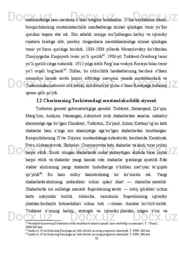 mahsulotlarga ham narxlarni o’zlari belgilay boshladilar. O’lka boyliklarini talash,
bosqinchilarning   mustamlakachilik   manfaatlariga   xizmat   qiladigan   temir   yo’llar
qurishni   taqazo   etar   edi.   Shu   sababli   uzoqqa   mo’ljallangan   harbiy   va   iqtisodiy
rejalarni   hisobga   olib,   janubiy   chegaralarni   mustahkamlashga   xizmat   qiladigan
temir   yo’llarni   qurishga   kirishdi.   1884-1886   yillarda   Mexaylovskiy   ko’rfazidan
Chorjuygacha   Kaspiyorti   temir   yo’li   qurildi 26
.   1906-yil   Toshkent-Orenburg   temir
yo’li qurilib ishga tushirildi. 1912-yilga kelib Farg’ona vodiysi Rossiya bilan temir
yo’l   orqali   bog’landi 27
.   Xullas,   bu   istilochilik   harakatlarining   barchasi   o’lkani
xomashyo   hamda   savdo   bozori   sifatidagi   mavqeini   yanada   mustahkamladi   va
Turkistondan mahsulot olib kelish, olib ketish bo’yicha o’lkani Rossiyaga butunlay
qaram qilib qo’ydi.
I.2 Chorizmning Turkistondagi mustamlakachilik siyosati
            Turkiston   general   gubernatorligiga   qarashli   Toshkent,   Samarqand,   Q о ’qon,
Marg’ilon,   Andijon,   Namangan,   Ashxobod   yirik   shaharlardan   sanalsa,   mahalliy
ahamiyatga   ega b о ’lgan Chimkent, Turkiston, X о ’jand, Jizzax,   Kattaq о ’rg’on kabi
shaharlar   ham   о ’ziga   xos   ahamiyatga   ega   b о ’lgan   shaharlardan   hisoblangan.
Bosqinchilarning   О ’rta   Osiyoni   mustamlakaga   aylantirishi   barobarida   Kazalinsk,
Petro Aleksandrovsk,   Skobelev, Chernyayevka   kabi shaharlar va aholi turar   joylari
barpo   etildi.   Bosib   olingan   shaharlarda   ruslar   yashaydigan   alohida   turar   joylar
barpo   etildi   va   shaharlar   yangi   hamda   eski   shaharlar   qismlarga   ajratildi.   Eski
shahar   aholisining   yangi   shaharlar   hududlariga   о ’tishlari   mat’iyan   ta’qiqlab
q о ’yildi 28
.   Bu   ham   milliy   kamsitishning   bir   k о ’rinishi   edi.   Yangi
shaharlarda   aholining   yashashlari   uchun   qulay   shart   —   sharoitlar   yaratildi.
Shaharlarda   rus   millatiga   mansub   fuqarolarning   savdo   —   sotiq   qilishlari   uchun
katta   imtiyozlar   berildi.   Aksincha,   musulmon   fuqarolarining   iqtisodiy
jihatdan   kuchayib   ketmasliklari   uchun   turli   —tuman   choralar   k о ’rilib   turildi.
Toshkent   о ’zining   harbiy,   strategik   va   iqtisodiy   jihatdan   tutgan   о ’rni   va
26
 Mustabid tuzumning  О `zbekiston milliy boyliklarini talash siyosati: tarix shohidligi va saboqlari. T.: “Sharq”, 
2000.187-bet.
27
 Soatov S. O`rta Osiyoning Rossiyaga qo`shib olinishi va uning progressiv ahamiyati. T.:1996. 126-bet.
28
 Soatov S. O`rta Osiyoning Rossiyaga qo`shib olinishi va uning progressiv ahamiyati. T.:1996. 106-bet.
12 