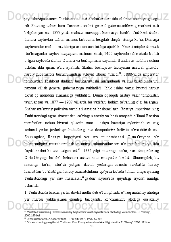 joylashuviga   asosan   Turkiston   о ’lkasi   shaharlari   orasida   alohida   ahamiyatga   ega
edi.   Shuning   uchun   ham   Toshkent   shahri   general   gubernatorlikning   markazi   etib
belgilangan   edi.   1877-yilda   mahsus   muvaqqat   komissiya   tuzilib,   Toshkent   shahri
dumasi saylovlari uchun mahsus tartiblarni   belgilab chiqdi. Bunga k о ’ra, Dumaga
saylovchilar mol —   mulklariga asosan uch toifaga ajratildi. Yetarli miqdorda   mulk
-b о ’lmaganlar  saylov huquqidan mahrum etildi, 2400 saylovchi  ishtirokida b о ’lib
о ’tgan saylovda   shahar Dumasi va boshqarmasi saylandi. Bunda rus   noiblari uchun
uchdan   ikki   qismi   о ’rni   ajratildi.   Shahar   boshqaruv   faoliyatini   nazorat   qiluvchi
harbiy   gubernatori   boshchiligidagi   viloyat   idorasi   tuzildi 29
.   1888-yilda   imperator
tomonydan   Toshkent   shahrini   boshqaruv   ishi   ma’qullandi   va   shu   bilan   birga   uni
nazorat   qilish   general   gubernatorga   yuklatildi.   Ichki   ishlar   vaziri   huquqi   harbiy
okrut   q о ’mondoni   zimmasiga   yuklatildi.   Duma   oqsoqoli   harbiy   vazir   tomonidan
tayinlangan   va   1877   —   1907   yillarda   bu   vazifani   hokim   t о ’raning   о ’zi   bajargan.
Shahar ma’muriy politsiya tartiblari asosida boshqarilgan. Rossiya imperiyasining
Turkistondagi   agrar siyosatidan k о ’zlagan asosiy va bosh maqsadi   о ’lkani   Rossiya
manfaatlari   uchun   hizmat   qiluvchi   xom   —ashyo   bazasiga   aylantirish   va   eng
serhosil   yerlar   joylashgan   hududlarga   rus   dexqonlarini   keltirib   о ’rnashtirish   edi.
Shuningdek,   Rossiya   imperiyasi   yer   suv   munosabatlari   О ’rta   Osiyoda   о ’z
hukmronligini   mustahkamlash   va   uning   imkoniyatlaridan   о ’z   manfaatlari   y о ’lida
foydalanishni   k о ’zda   tutgan   edi 30
.   1886-yilgi   nizomga   k о ’ra,   rus   dexqonlaring
О ’rta   Osiyoga   k о ’chib   kelishlari   uchun   katta   imtiyozlar   berildi.   Shuningdek,   bu
nizomga   k о ’ra,   «b о ’sh   yotgan   davlat   yerlariga»   birinchi   navbatda   harbiy
hizmatdan b о ’shatilgan harbiy xizmatchilarni q о ’yish k о ’zda tutildi. Imperiyaning
Turkistondagi   yer   suv   masalalari 31
ga   doir   siyosatida   quyidagi   siyosat   amalga
oshirildi:
1. Turkistonda barcha yerlar davlat mulki deb e’lon qilindi,  о ’troq mahalliy aholiga
yer   merosi   yakka   jamoa   ekanligi   tariqasida,   k о ’chmanchi   aholiga   esa   azaliy
29
 Mustabid tuzumning  О `zbekiston milliy boyliklarini talash siyosati: tarix shohidligi va saboqlari. T.: “Sharq”, 
2000.157-bet
30
  О `zbekiston tarixi. A.Asqarov tahr. T.: “ О `qituvchi”, 1996. 66-bet.
31
 O`zbekistonning yangi tarixi. Turkiston Chor Rossiyasi mustamlakachiligi davrida. T. “Sharq”, 2000. 111-bet
13 