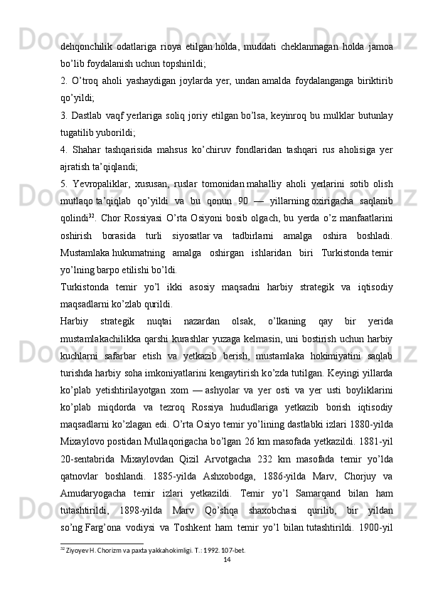 dehqonchilik   odatlariga   rioya   etilgan   holda,   muddati   cheklanmagan   holda   jamoa
b о ’lib foydalanish uchun topshirildi;
2.   О ’troq   aholi   yashaydigan   joylarda   yer,   undan   amalda   foydalanganga   biriktirib
q о ’yildi;
3.  Dastlab   vaqf   yerlariga   soliq   joriy   etilgan   b о ’lsa,   keyinroq   bu  mulklar   butunlay
tugatilib   yuborildi;
4.   Shahar   tashqarisida   mahsus   k о ’chiruv   fondlaridan   tashqari   rus   aholisiga   yer
ajratish ta’qiqlandi;
5.   Yevropaliklar,   xususan,   ruslar   tomonidan   mahalliy   aholi   yerlarini   sotib   olish
mutlaqo   ta’qiqlab   q о ’yildi   va   bu   qonun   90   —   yillarning   oxirigacha   saqlanib
qolindi 32
.   Chor   Rossiyasi   О ’rta   Osiyoni   bosib   olgach,   bu   yerda   о ’z   manfaatlarini
oshirish   borasida   turli   siyosatlar   va   tadbirlarni   amalga   oshira   boshladi.
Mustamlaka   hukumatning   amalga   oshirgan   ishlaridan   biri   Turkistonda   temir
y о ’lning barpo etilishi b о ’ldi.
Turkistonda   temir   y о ’l   ikki   asosiy   maqsadni   harbiy   strategik   va   iqtisodiy
maqsadlarni k о ’zlab qurildi.
Harbiy   strategik   nuqtai   nazardan   olsak,   о ’lkaning   qay   bir   yerida
mustamlakachilikka qarshi  kurashlar  yuzaga kelmasin, uni  bostirish uchun harbiy
kuchlarni   safarbar   etish   va   yetkazib   berish,   mustamlaka   hokimiyatini   saqlab
turishda harbiy soha imkoniyatlarini kengaytirish k о ’zda   tutilgan. Keyingi yillarda
k о ’plab   yetishtirilayotgan   xom   —   ashyolar   va   yer   osti   va   yer   usti   boyliklarini
k о ’plab   miqdorda   va   tezroq   Rossiya   hududlariga   yetkazib   borish   iqtisodiy
maqsadlarni k о ’zlagan edi.   О ’rta Osiyo temir y о ’lining dastlabki izlari 1880-yilda
Mixaylovo postidan Mullaqorigacha b о ’lgan 26 km   masofada yetkazildi. 1881-yil
20-sentabrida   Mixaylovdan   Qizil   Arvotgacha   232   km   masofada   temir   y о ’lda
qatnovlar   boshlandi.   1885-yilda   Ashxobodga,   1886-yilda   Marv,   Chorjuy   va
Amudaryogacha   temir   izlari   yetkazildi.   Temir   y о ’l   Samarqand   bilan   ham
tutashtirildi,   1898-yilda   Marv   Q о ’shqa   shaxobchasi   qurilib,   bir   yildan
s о ’ng   Farg’ona   vodiysi   va   Toshkent   ham   temir   y о ’l   bilan   tutashtirildi.   1900-yil
32
 Ziyoyev H. Chorizm va paxta yakkahokimligi. T.: 1992. 107-bet.
14