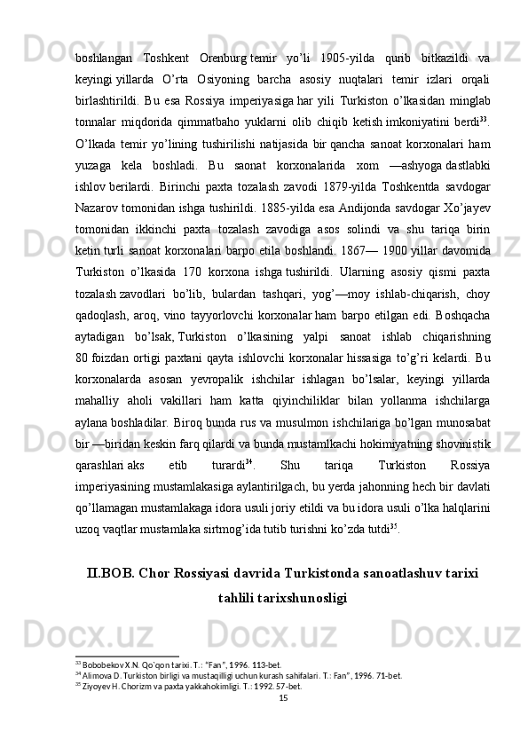 boshlangan   Toshkent   Orenburg   temir   y о ’li   1905-yilda   qurib   bitkazildi   va
keyingi   yillarda   О ’rta   Osiyoning   barcha   asosiy   nuqtalari   temir   izlari   orqali
birlashtirildi.   Bu   esa   Rossiya   imperiyasiga   har   yili   Turkiston   о ’lkasidan   minglab
tonnalar   miqdorida   qimmatbaho   yuklarni   olib   chiqib   ketish   imkoniyatini   berdi 33
.
О ’lkada   temir   y о ’lining   tushirilishi   natijasida   bir   qancha   sanoat   korxonalari   ham
yuzaga   kela   boshladi.   Bu   saonat   korxonalarida   xom   —ashyoga   dastlabki
ishlov   berilardi.   Birinchi   paxta   tozalash   zavodi   1879-yilda   Toshkentda   savdogar
Nazarov tomonidan ishga tushirildi. 1885-yilda esa Andijonda savdogar X о ’jayev
tomonidan   ikkinchi   paxta   tozalash   zavodiga   asos   solindi   va   shu   tariqa   birin
ketin   turli   sanoat   korxonalari   barpo   etila   boshlandi.   1867—  1900   yillar   davomida
Turkiston   о ’lkasida   170   korxona   ishga   tushirildi.   Ularning   asosiy   qismi   paxta
tozalash   zavodlari   b о ’lib,   bulardan   tashqari,   yog’—moy   ishlab-chiqarish,   choy
qadoqlash,   aroq,   vino   tayyorlovchi   korxonalar   ham   barpo   etilgan   edi.   Boshqacha
aytadigan   b о ’lsak,   Turkiston   о ’lkasining   yalpi   sanoat   ishlab   chiqarishning
80   foizdan   ortigi   paxtani   qayta   ishlovchi   korxonalar   hissasiga   t о ’g’ri   kelardi.   Bu
korxonalarda   asosan   yevropalik   ishchilar   ishlagan   b о ’lsalar,   keyingi   yillarda
mahalliy   aholi   vakillari   ham   katta   qiyinchiliklar   bilan   yollanma   ishchilarga
aylana   boshladilar. Biroq bunda rus va musulmon ishchilariga   b о ’lgan munosabat
bir —biridan keskin farq qilardi va   bunda mustamlkachi hokimiyatning shovinistik
qarashlari   aks   etib   turardi 34
.   Shu   tariqa   Turkiston   Rossiya
imperiyasining   mustamlakasiga aylantirilgach, bu yerda jahonning hech bir   davlati
q о ’llamagan mustamlakaga idora usuli joriy   etildi va bu idora usuli  о ’lka halqlarini
uzoq vaqtlar   mustamlaka sirtmog’ida tutib turishni k о ’zda tutdi 35
.
II.BOB. Chor Rossiyasi davrida Turkistonda sanoatlashuv tarixi
tahlili tarixshunosligi
33
 Bobobekov X.N. Q о `qon tarixi. T.: “Fan”, 1996. 113-bet.
34
 Alimova D. Turkiston birligi va mustaqilligi uchun kurash sahifalari. T.: Fan”, 1996. 71-bet.
35
 Ziyoyev H. Chorizm va paxta yakkahokimligi. T.: 1992. 57-bet.
15 