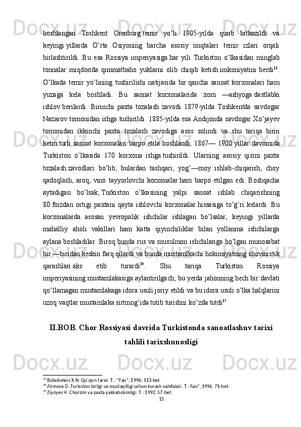 boshlangan   Toshkent   Orenburg   temir   y о ’li   1905-yilda   qurib   bitkazildi   va
keyingi   yillarda   О ’rta   Osiyoning   barcha   asosiy   nuqtalari   temir   izlari   orqali
birlashtirildi.   Bu   esa   Rossiya   imperiyasiga   har   yili   Turkiston   о ’lkasidan   minglab
tonnalar   miqdorida   qimmatbaho   yuklarni   olib   chiqib   ketish   imkoniyatini   berdi 33
.
О ’lkada   temir   y о ’lining   tushirilishi   natijasida   bir   qancha   sanoat   korxonalari   ham
yuzaga   kela   boshladi.   Bu   saonat   korxonalarida   xom   —ashyoga   dastlabki
ishlov   berilardi.   Birinchi   paxta   tozalash   zavodi   1879-yilda   Toshkentda   savdogar
Nazarov tomonidan ishga tushirildi. 1885-yilda esa Andijonda savdogar X о ’jayev
tomonidan   ikkinchi   paxta   tozalash   zavodiga   asos   solindi   va   shu   tariqa   birin
ketin   turli   sanoat   korxonalari   barpo   etila   boshlandi.   1867—  1900   yillar   davomida
Turkiston   о ’lkasida   170   korxona   ishga   tushirildi.   Ularning   asosiy   qismi   paxta
tozalash   zavodlari   b о ’lib,   bulardan   tashqari,   yog’—moy   ishlab-chiqarish,   choy
qadoqlash,   aroq,   vino   tayyorlovchi   korxonalar   ham   barpo   etilgan   edi.   Boshqacha
aytadigan   b о ’lsak,   Turkiston   о ’lkasining   yalpi   sanoat   ishlab   chiqarishning
80   foizdan   ortigi   paxtani   qayta   ishlovchi   korxonalar   hissasiga   t о ’g’ri   kelardi.   Bu
korxonalarda   asosan   yevropalik   ishchilar   ishlagan   b о ’lsalar,   keyingi   yillarda
mahalliy   aholi   vakillari   ham   katta   qiyinchiliklar   bilan   yollanma   ishchilarga
aylana   boshladilar. Biroq bunda rus va musulmon ishchilariga   b о ’lgan munosabat
bir —biridan keskin farq qilardi va   bunda mustamlkachi hokimiyatning shovinistik
qarashlari   aks   etib   turardi 34
.   Shu   tariqa   Turkiston   Rossiya
imperiyasining   mustamlakasiga aylantirilgach, bu yerda jahonning hech bir   davlati
q о ’llamagan mustamlakaga idora usuli joriy   etildi va bu idora usuli  о ’lka halqlarini
uzoq vaqtlar   mustamlaka sirtmog’ida tutib turishni k о ’zda tutdi 35
.
II.BOB. Chor Rossiyasi davrida Turkistonda sanoatlashuv tarixi
tahlili tarixshunosligi
33
 Bobobekov X.N. Q о `qon tarixi. T.: “Fan”, 1996. 113-bet.
34
 Alimova D. Turkiston birligi va mustaqilligi uchun kurash sahifalari. T.: Fan”, 1996. 71-bet.
35
 Ziyoyev H. Chorizm va paxta yakkahokimligi. T.: 1992. 57-bet.
15