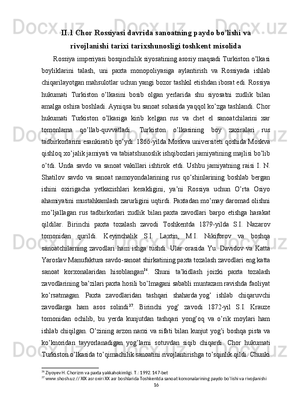 II.1 Chor Rossiyasi davrida sanoatning paydo bo’lishi va
rivojlanishi tarixi tarixshunosligi toshkent misolida
       Rossiya imperiyasi bosqinchilik siyosatining asosiy maqsadi Turkiston o’lkasi
boyliklarini   talash,   uni   paxta   monopoliyasiga   aylantirish   va   Rossiyada   ishlab
chiqarilayotgan mahsulotlar uchun yangi bozor tashkil etishdan iborat edi. Rossiya
hukumati   Turkiston   o’lkasini   bosib   olgan   yerlarida   shu   siyosatni   zudlik   bilan
amalga oshira boshladi. Ayniqsa bu sanoat sohasida yaqqol ko’zga tashlandi. Chor
hukumati   Turkiston   o’lkasiga   kirib   kelgan   rus   va   chet   el   sanoatchilarini   xar
tomonlama   qo’llab-quvvatladi.   Turkiston   o’lkasining   boy   zaxiralari   rus
tadbirkorlarini esankiratib qo’ydi. 1866-yilda Moskva universiteti qoshida Moskva
qishloq xo’jalik jamiyati va tabiatshunoslik ishqibozlari jamiyatining majlisi bo’lib
o’tdi.   Unda   savdo   va   sanoat   vakillari   ishtirok   etdi.   Ushbu   jamiyatning   raisi   I.   N.
Shatilov   savdo   va   sanoat   namoyondalarining   rus   qo’shinlarining   boshlab   bergan
ishini   oxirigacha   yetkazishlari   kerakligini,   ya’ni   Rossiya   uchun   O’rta   Osiyo
ahamiyatini mustahkamlash zarurligini uqtirdi. Paxtadan mo’may daromad olishni
mo’ljallagan   rus   tadbirkorlari   zudlik   bilan   paxta   zavod lari   barpo   etishga   harakat
qildilar.   Birinchi   paxta   tozalash   zavodi   Toshkentda   1879-yilda   S.I.   Nazarov
tomonidan   qurildi.   Keyinchalik   S.I.   Laxtin,   M.I.   Nikiforov   va   boshqa
sanoatchilarning   zavodlari   ham   ishga   tushdi.   Ular   orasida   Yu.   Davidov   va   Katta
Yaroslav Manufaktura savdo-sanoat shirkatining paxta tozalash zavodlari eng katta
sanoat   korxonalaridan   hisoblangan 36
.   Shuni   ta’kidlash   joizki   paxta   tozalash
zavodlarining ba’zilari paxta hosili bo’lmagani sababli muntazam ravishda faoliyat
ko’rsatmagan.   Paxta   zavodlaridan   tashqari   shaharda   yog’   ishlab   chiqaruvchi
zavod larga   ham   asos   solindi 37
.   Birinchi   yog’   zavodi   1872-yil   S.I.   Krauze
tomonidan   ochilib,   bu   yerda   kunjutdan   tashqari   yong’oq   va   o’rik   moylari   ham
ishlab chiqilgan. O’zining arzon narxi va sifati bilan kunjut yog’i boshqa pista va
ko’knoridan   tayyorlanadigan   yog’larni   sotuvdan   siqib   chiqardi.   Chor   hukumati
Turkiston o’lkasida to’qimachilik sanoatini rivojlantirishga to’sqinlik qildi. Chunki
36
 Ziyoyev H. Chorizm va paxta yakkahokimligi. T.: 1992. 147-bet
37
 www.shosh.uz // XIX asr oxiri XX asr boshlarida Toshkentda sanoat korxonalarining paydo bo`lishi va rivojlanishi
16 