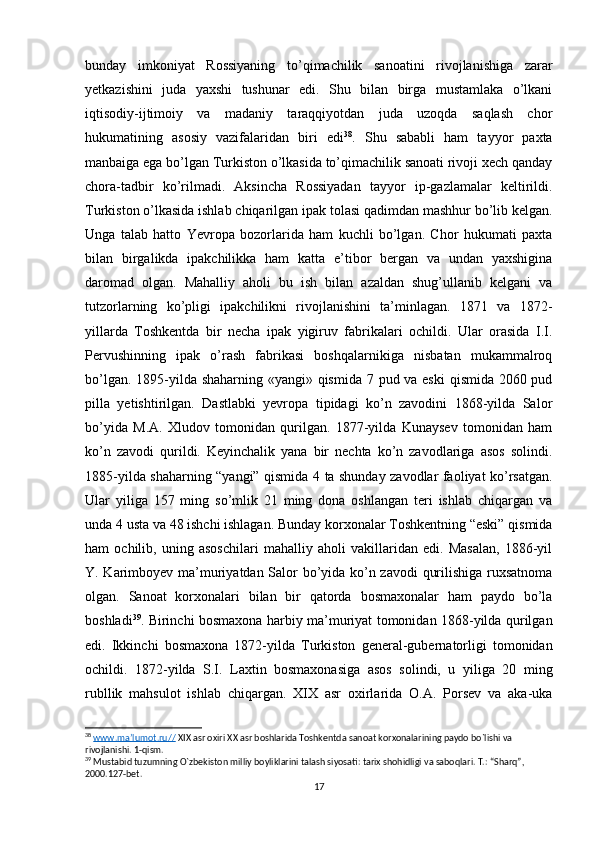 bunday   imkoniyat   Rossiyaning   to’qimachilik   sanoatini   rivojlanishiga   zarar
yetkazishini   juda   yaxshi   tushunar   edi.   Shu   bilan   birga   mustamlaka   o’lkani
iqtisodiy-ijtimoiy   va   madaniy   taraqqiyotdan   juda   uzoqda   saqlash   chor
hukumatining   asosiy   vazifalaridan   biri   edi 38
.   Shu   sababli   ham   tayyor   paxta
manbaiga ega bo’lgan Turkiston o’lkasida to’qimachilik sanoati rivoji xech qanday
chora-tadbir   ko’rilmadi.   Aksincha   Rossiyadan   tayyor   ip-gazlamalar   keltirildi.
Turkiston o’lkasida ishlab chiqarilgan   ipak tola si qadimdan mashhur bo’lib kelgan.
Unga   talab   hatto   Yevropa   bozorlarida   ham   kuchli   bo’lgan.   Chor   hukumati   paxta
bilan   birgalikda   ipakchilikka   ham   katta   e’tibor   bergan   va   undan   yaxshigina
daromad   olgan.   Mahalliy   aholi   bu   ish   bilan   azaldan   shug’ullanib   kelgani   va
tutzorlarning   ko’pligi   ipakchilikni   rivojlanishini   ta’minlagan.   1871   va   1872-
yillarda   Toshkentda   bir   necha   ipak   yigiruv   fabrikalari   ochildi.   Ular   orasida   I.I.
Pervushinning   ipak   o’rash   fabrikasi   boshqalarnikiga   nisbatan   mukammalroq
bo’lgan. 1895-yilda shaharning «yangi» qismida 7 pud va eski  qismida 2060 pud
pilla   yetishtirilgan.   Dastlabki   yevropa   tipidagi   ko’n   zavodini   1868-yilda   Salor
bo’yida   M.A.   Xludov   tomonidan   qurilgan.   1877-yilda   Kunaysev   tomonidan   ham
ko’n   zavodi   qurildi.   Keyinchalik   yana   bir   nechta   ko’n   zavodlariga   asos   solindi.
1885-yilda shaharning “yangi” qismida 4 ta shunday zavodlar faoliyat ko’rsatgan.
Ular   yiliga   157   ming   so’mlik   21   ming   dona   oshlangan   teri   ishlab   chiqargan   va
unda 4 usta va 48 ishchi ishlagan. Bunday korxonalar Toshkentning “eski” qismida
ham   ochilib,   uning   asoschilari   mahalliy   aholi   vakillaridan   edi.   Masalan,   1886-yil
Y. Karimboyev ma’muriyatdan Salor bo’yida ko’n zavodi qurilishiga ruxsatnoma
olgan.   Sanoat   korxonalari   bilan   bir   qatorda   bosmaxonalar   ham   paydo   bo’la
boshladi 39
. Birinchi bosmaxona harbiy ma’muriyat tomonidan 1868-yilda qurilgan
edi.   Ikkinchi   bosmaxona   1872-yilda   Turkiston   general-gubernatorligi   tomonidan
ochildi.   1872-yilda   S.I.   Laxtin   bosmaxonasiga   asos   solindi,   u   yiliga   20   ming
rubllik   mahsulot   ishlab   chiqargan.   XIX   asr   oxirlarida   O.A.   Porsev   va   aka-uka
38
  www.ma’lumot.ru//  XIX asr oxiri XX asr boshlarida Toshkentda sanoat korxonalarining paydo bo`lishi va 
rivojlanishi. 1-qism.
39
 Mustabid tuzumning  О `zbekiston milliy boyliklarini talash siyosati: tarix shohidligi va saboqlari. T.: “Sharq”, 
2000.127-bet.
17 