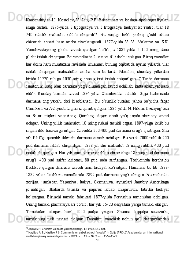 Kamenskiylar   I.I.   Kostelov,   V.   Ilin,   P.F.   Britdenbax   va   boshqa   tipolitografiyalari
ishga   tushdi.   1895-yilda   2   tipografiya   va   3   litografiya   faoliyat   ko’rsatib,   ular   18
740   rubllik   mahsulot   ishlab   chiqardi 40
.   Bu   vaqtga   kelib   pishiq   g’isht   ishlab
chiqarish   sohasi   ham   ancha   rivojlangandi.   1877-yilda   V.   V.   Makarov   va   S.K.
Yanchevskiyning   g’isht   zavodi   qurilgan   bo’lib,   u   1882-yilda   2   100   ming   dona
g’isht ishlab chiqargan. Bu zavodlarda 2 usta va 61 ishchi ishlagan. Biroq zavodlar
har   doim   ham   muntazam   ravishda   ishlamas,   buning   oqibatida   ayrim   yillarda  ular
ishlab   chiqargan   mahsulotlar   ancha   kam   bo’lardi.   Masalan,   shunday   yillardan
birida   11270   rublga   1030   ming   dona   g’isht   ishlab   chiqarilgan.   O’lkada   darmana
(santonin) urug’idan darmana yog’i olinadigan zavod ochilishi katta ahamiyat kasb
etdi 41
.   Bunday   birinchi   zavod   1884-yilda   Chimkentda   ochildi.   Gijja   tushirishda
darmana   eng   yaxshi   dori   hisoblanadi.   Bu   o’simlik   butalari   jahon   bo’yicha   faqat
Chimkent va Avliyootadagina saqlanib qolgan. 1886-yilda N. Nikitin Beshyog’och
va   Salor   ariqlari   yoqasidagi   Qumbegi   degan   aholi   yo’q   joyda   shunday   zavod
ochgan. Uning yillik mahsuloti  10 ming rublni  tashkil  etgan. 1897-yilga  kelib bu
raqam ikki baravarga ortgan. Zavodda 300-400 pud darmana urug’i ajratilgan. Shu
yili Pfaffga qarashli ikkinchi darmana zavodi ochilgan. Bu yerda 7000 rubllik 200
pud   darmana   ishlab   chiqarilgan.   1898   yil   shu   mahsulot   18   ming   rubllik   400   pud
ishlab chiqarilgan. Har yili xom darmana ishlab chiqarishga 18 ming pud darmana
urug’i,   400   pud   sulfat   kislotasi,   80   pud   soda   sarflangan.   Toshkentda   korchalon
Bichkov   qurgan   darmana   zavodi   ham   faoliyat   ko’rsatgan.   Hammasi   bo’lib   1888-
1889-yillar   Toshkent   zavodlarida   7899   pud   darmana   yog’i   olingan.   Bu   mahsulot
xorijga,   jumladan   Yaponiya,   Italiya,   Germaniya,   ayrimlari   Janubiy   Amerikaga
jo’natilgan.   Shaharda   tamaki   va   papiros   ishlab   chiqaruvchi   fabrika   faoliyat
ko’rsatgan.   Birinchi   tamaki   fabrikasi   1877-yilda   Pervushin   tomonidan   ochilgan.
Uning tamaki plantatsiyalari bo’lib, har yili 15-20 desyatina yerga tamaki ekilgan.
Tamakidan   olingan   hosil   1000   pudga   yetgan.   Shunisi   diqqatga   sazovorki,
tamakining   turli   navlari   ekilgan.   Tamakini   yanchish   uchun   qo’l   dastgoxlaridan
40
 Ziyoyev H. Chorizm va paxta yakkahokimligi. T.: 1992. 145-bet.
41
 Hayitov A. S., Hayitov J. S. Comments on uzbek school “model” in Gulja (PRC) // Academicia: an international 
multidisciplinary research journal. – 2021. –  Т . 11. – №. 2. –  С . 1566-1571
18 