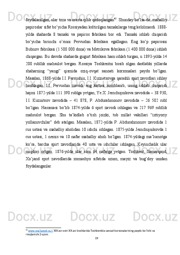 foydalanilgan, ular toza va orasta qilib qadoqlangan 42
. Shunday bo’lsa-da, mahalliy
papiroslar sifat bo’yicha Rossiyadan keltirilgan tamakilarga teng kelolmasdi. 1888-
yilda   shaharda   8   tamaki   va   papiros   fabrikasi   bor   edi.   Tamaki   ishlab   chiqarish
bo’yicha   birinchi   o’rinni   Pervushin   fabrikasi   egallagan.   Eng   ko’p   papirosni
Bubnov fabrikasi (1 500 000 dona) va Metrikova fabrikasi (1 400 000 dona) ishlab
chiqargan. Bu davrda shaharda gugurt fabrikasi ham ishlab turgan, u 1893-yilda 14
200   rubllik   mahsulot   bergan.   Rossiya   Toshkentni   bosib   olgan   dastlabki   yillarda
shaharning   “yangi”   qismida   oziq-ovqat   sanoati   korxonalari   paydo   bo’lgan.
Masalan, 1868-yilda I.I. Pervushin, I.I. Kuznetsovga qarashli spirt zavodlari ishlay
boshlagan.   I.I.   Pervushin   zavodi   eng   kattasi   xisoblanib,   uning   ishlab   chiqarish
hajmi 1872-yilda 111 390 rublga yetgan, Ye.X. Jemchujnikova zavodida – 38 930,
I.I.   Kuznitsov   zavodida   –   41   878,   P.   Abdurahmonov   zavodida   –   26   502   rubl
bo’lgan.   Hammasi   bo’lib   1874-yilda   6   spirt   zavodi   ishlagan   va   217   969   rubllik
mahsulot   bergan.   Shu   ta’kidlab   o’tish   joizki,   tub   millat   vakillari   “ixtiyoriy
yollanuvchilar”   deb   atalgan.   Masalan,   1872-yilda   P.   Abdurahmonov   zavodida   1
rus   ustasi   va   mahalliy   aholidan   10   ishchi   ishlagan.   1875-yilda   Jemchujnikovda   1
rus   ustasi,   1   nemis   va   10   nafar   mahalliy   aholi   bo’lgan.   1874-yildagi   ma’lumotga
ko’ra,   barcha   spirt   zavodlarida   40   usta   va   ishchilar   ishlagan.   Keyinchalik   ular
miqdori   ortgan.   1876-yilda   ular   soni   64   nafarga   yetgan.   Toshkent,   Samarqand,
Xo’jand   spirt   zavodlarida   xomashyo   sifatida   uzum,   mayiz   va   bug’doy   unidan
foydalanganlar.
42
  www.ma’lumot.ru//  XIX asr oxiri XX asr boshlarida Toshkentda sanoat korxonalarining paydo bo`lishi va 
rivojlanishi 2-qism.
19 