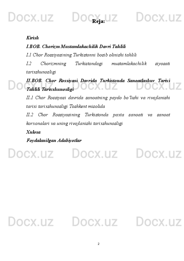 Reja:
Kirish
I.BOB. Chorizm Mustamlakachilik Davri Tahlili
I.1 Chor Rossiyasining Turkistonni bosib olinishi tahlili
I.2   Chorizmning   Turkistondagi   mustamlakachilik   siyosati
tarixshunosligi
II.BOB.   Chor   Rossiyasi   Davrida   Turkistonda   Sanoatlashuv   Tarixi
Tahlili Tarixshunosligi
II.1   Chor   Rossiyasi   davrida   sanoatning   paydo   bo’lishi   va   rivojlanishi
tarixi tarixshunosligi Toshkent misolida 
II.2   Chor   Rossiyasining   Turkistonda   paxta   sanoati   va   sanoat
korxonalari va uning rivojlanishi tarixshunosligi 
Xulosa
Foydalanilgan Adabiyotlar
2 