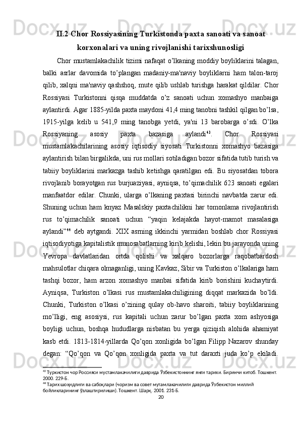 II.2 Chor Rossiyasining Turkistonda paxta sanoati va sanoat
korxonalari va uning rivojlanishi tarixshunosligi
           Chor mustamlakachilik tizimi nafaqat o’lkaning moddiy boyliklarini talagan,
balki   asrlar   davomida   to’plangan   madaniy-ma'naviy   boyliklarni   ham   talon-taroj
qilib, xalqni  ma'naviy qashshoq,  mute qilib ushlab turishga  harakat  qildilar. Chor
Rossiyasi   Turkistonni   qisqa   muddatda   o’z   sanoati   uchun   xomashyo   manbaiga
aylantirdi. Agar 1885-yilda paxta maydoni 41,4 ming tanobni tashkil qilgan bo’lsa,
1915-yilga   kelib   u   541,9   ming   tanobga   yetdi,   ya'ni   13   barobarga   o’sdi.   O’lka
Rossiyaning   asosiy   paxta   bazasiga   aylandi 43
.   Chor   Rossiyasi
mustamlakachilarining   asosiy   iqtisodiy   siyosati   Turkistonni   xomashyo   bazasiga
aylantirish bilan birgalikda, uni rus mollari sotiladigan bozor sifatida tutib turish va
tabiiy   boyliklarini   markazga   tashib   ketishga   qaratilgan   edi.   Bu   siyosatdan   tobora
rivojlanib   borayotgan   rus   burjuaziyasi,   ayniqsa,   to’qimachilik   623   sanoati   egalari
manfaatdor   edilar.   Chunki,   ularga   o’lkaning   paxtasi   birinchi   navbatda   zarur   edi.
Shuning   uchun   ham   knyaz   Masalskiy   paxtachilikni   har   tomonlama   rivojlantirish
rus   to’qimachilik   sanoati   uchun   “yaqin   kelajakda   hayot-mamot   masalasiga
aylandi” 44
  deb   aytgandi.   XIX   asrning   ikkinchi   yarmidan   boshlab   chor   Rossiyasi
iqtisodiyotiga kapitalistik munosabatlarning kirib kelishi, lekin bu jarayonda uning
Yevropa   davlatlaridan   ortda   qolishi   va   xalqaro   bozorlarga   raqobatbardosh
mahsulotlar chiqara olmaganligi, uning Kavkaz, Sibir va Turkiston o’lkalariga ham
tashqi   bozor,   ham   arzon   xomashyo   manbai   sifatida   kirib   borishini   kuchaytirdi.
Ayniqsa,   Turkiston   o’lkasi   rus   mustamlakachiligining   diqqat   markazida   bo’ldi.
Chunki,   Turkiston   o’lkasi   o’zining   qulay   ob-havo   sharoiti,   tabiiy   boyliklarining
mo’lligi,   eng   asosiysi,   rus   kapitali   uchun   zarur   bo’lgan   paxta   xom   ashyosiga
boyligi   uchun,   boshqa   hududlarga   nisbatan   bu   yerga   qiziqish   alohida   ahamiyat
kasb   etdi.   1813-1814-yillarda   Qo’qon   xonligida   bo’lgan   Filipp   Nazarov   shunday
degan:   “Qo’qon   va   Qo’qon   xonligida   paxta   va   tut   daraxti   juda   ko’p   ekiladi.
43
 Туркистон чор Россияси мустамлакачилиги даврида Ўзбекистоннинг янги тарихи. Биринчи китоб. Тошкент. 
2000. 229-Б.
44
 Тарих шоҳидлиги ва сабоқлари (чоризм ва совет мутамлакачилиги даврида Ўзбекистон миллий 
бойликларининг ўзлаштирилиши). Тошкент. Шарқ. 2001. 231-Б.
20 