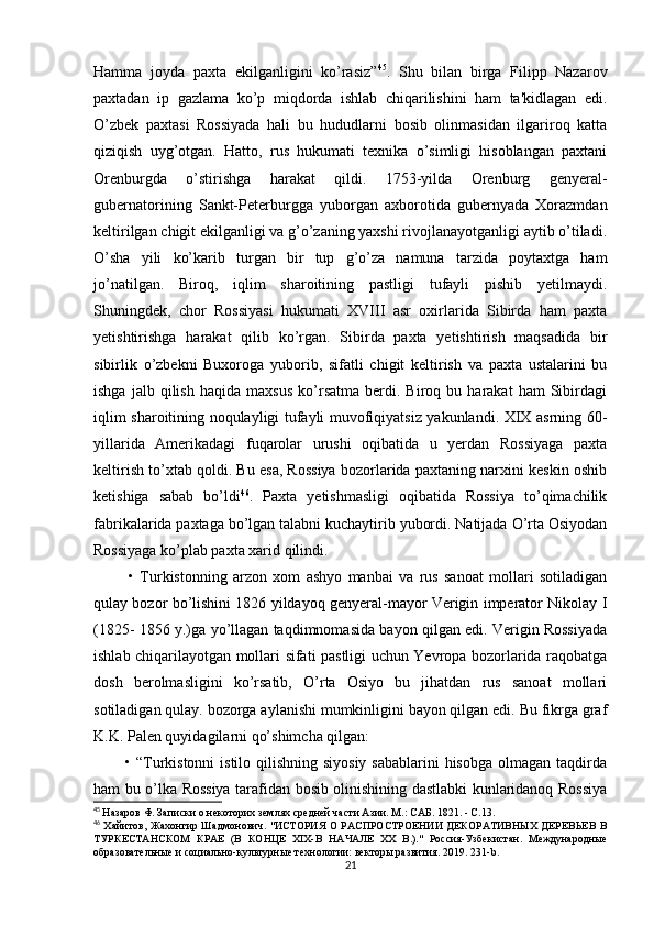 Hamma   joyda   paxta   ekilganligini   ko’rasiz” 45
.   Shu   bilan   birga   Filipp   Nazarov
paxtadan   ip   gazlama   ko’p   miqdorda   ishlab   chiqarilishini   ham   ta'kidlagan   edi.
O’zbek   paxtasi   Rossiyada   hali   bu   hududlarni   bosib   olinmasidan   ilgariroq   katta
qiziqish   uyg’otgan.   Hatto,   rus   hukumati   texnika   o’simligi   hisoblangan   paxtani
Orenburgda   o’stirishga   harakat   qildi.   1753-yilda   Orenburg   genyeral-
gubernatorining   Sankt-Peterburgga   yuborgan   axborotida   gubernyada   Xorazmdan
keltirilgan chigit ekilganligi va g’o’zaning yaxshi rivojlanayotganligi aytib o’tiladi.
O’sha   yili   ko’karib   turgan   bir   tup   g’o’za   namuna   tarzida   poytaxtga   ham
jo’natilgan.   Biroq,   iqlim   sharoitining   pastligi   tufayli   pishib   yetilmaydi.
Shuningdek,   chor   Rossiyasi   hukumati   XVIII   asr   oxirlarida   Sibirda   ham   paxta
yetishtirishga   harakat   qilib   ko’rgan.   Sibirda   paxta   yetishtirish   maqsadida   bir
sibirlik   o’zbekni   Buxoroga   yuborib,   sifatli   chigit   keltirish   va   paxta   ustalarini   bu
ishga   jalb  qilish   haqida   maxsus   ko’rsatma   berdi.   Biroq  bu   harakat   ham   Sibirdagi
iqlim sharoitining noqulayligi tufayli muvofiqiyatsiz yakunlandi. XIX asrning 60-
yillarida   Amerikadagi   fuqarolar   urushi   oqibatida   u   yerdan   Rossiyaga   paxta
keltirish to’xtab qoldi. Bu esa, Rossiya bozorlarida paxtaning narxini keskin oshib
ketishiga   sabab   bo’ldi 46
.   Paxta   yetishmasligi   oqibatida   Rossiya   to’qimachilik
fabrikalarida paxtaga bo’lgan talabni kuchaytirib yubordi. Natijada O’rta Osiyodan
Rossiyaga ko’plab paxta xarid qilindi. 
            •   Turkistonning   arzon   xom   ashyo   manbai   va   rus   sanoat   mollari   sotiladigan
qulay bozor bo’lishini 1826 yildayoq genyeral-mayor Verigin imperator Nikolay I
(1825- 1856 y.)ga yo’llagan taqdimnomasida bayon qilgan edi. Verigin Rossiyada
ishlab chiqarilayotgan mollari sifati pastligi uchun Yevropa bozorlarida raqobatga
dosh   berolmasligini   ko’rsatib,   O’rta   Osiyo   bu   jihatdan   rus   sanoat   mollari
sotiladigan qulay. bozorga aylanishi mumkinligini bayon qilgan edi. Bu fikrga graf
K.K. Palen quyidagilarni qo’shimcha qilgan: 
           • “Turkistonni  istilo qilishning siyosiy sabablarini  hisobga olmagan taqdirda
ham bu o’lka Rossiya tarafidan bosib olinishining dastlabki kunlaridanoq Rossiya
45
  Назаров Ф. Записки о некоторих землях средней части Азии. M.: САБ. 1821. - С.13.
46
  Хайитов, Жахонгир Шадмонович. "ИСТОРИЯ  О РАСПРОСТРОЕНИИ  ДЕКОРАТИВНЫХ  ДЕРЕВЬЕВ В
ТУРКЕСТАНСКОМ   КРАЕ   (В   КОНЦЕ   XIX-В   НАЧАЛЕ   XX   В.)."   Россия-Узбекистан.   Международные
образовательные и социально-культурные технологии: векторы развития. 2019. 231- b .
21 