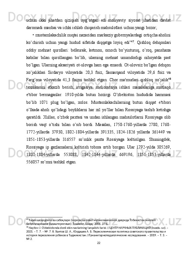 uchun   ikki   jihatdan   qiziqish   uyg’otgan   edi   moliyaviy   siyosat   jihatidan   davlat
daromadi manbai va ichki ishlab chiqarish mahsulotlari uchun yangi bozor; 
      • mustamlakachilik nuqtai nazaridan markaziy gubernyalardagi ortiqcha aholini
ko’chirish   uchun   yangi   hudud   sifatida   diqqatga   loyiq   edi” 47
.   Qishloq   dehqonlari
oddiy   mehnat   qurollari:   belkurak,   ketmon,   omoch   bo’yinturuq,   o’roq,   panshaxa
kabilar   bilan   qurollangan   bo’lib,   ularning   mehnat   unumdorligi   nihoyatda   past
bo’lgan. Ularning aksariyati ot-ulovga ham ega emasdi. Ot-ulovsiz bo’lgan dehqon
xo’jaliklari   Sirdaryo   viloyatida   20,3   foiz,   Samarqand   viloyatida   29,6   foiz   va
Farg’ona   viloyatida   41,3   foizni   tashkil   etgan.   Chor   ma'murlari   qishloq   xo’jalik 48
texnikasini   etkazib   berish,   irrigasiya,   melioratsiya   ishlari   masalalariga   mutlaqo
e'tibor   bermaganlar.   1910-yilda   butun   hozirgi   O’zbekiston   hududida   hammasi
bo’lib   1071   plug   bo’lgan,   xolos.   Mustamlakachilarning   butun   diqqat   e'tibori
o’lkada   aholi   qo’lidagi  boyliklarni   har  xil  yo’llar  bilan  Rossiyaga   tashib  ketishga
qaratildi. Xullas, o’zbek paxtasi  va undan ishlangan mahsulotlarni Rossiyaga olib
borish   vaqt   o’tishi   bilan   o’sib   bordi.   Masalan,   1758-1760-yillarda   2780,   1768-
1772-yillarda   37930,   1802-1804-yillarda   391335,   1824-1826   yillarda   361449   va
1851-1853-yillarda   316557   so’mlik   paxta   Rossiyaga   keltirilgan.   Shuningdek,
Rossiyaga   ip  gazlamalarni   keltirish   tobora   ortib  borgan.   Ular   1792-yilda   305269,
1802-1804-yillarda   553088,   1842-1844-yillarda   669196,   1851-1853-yillarda
556057 so’mni tashkil etgan.
47
 Тарих шоҳидлиги ва сабоқлари (чоризм ва совет мутамлакачилиги даврида Ўзбекистон миллий 
бойликларининг ўзлаштирилиши). Тошкент. Шарқ. 2001. 37-Б.
48
 Hayitov J. O'zbekistonda donli ekin navlarining tarqalishi tarixi //ЦЕНТР НАУЧНЫХ ПУБЛИКАЦИЙ (buxdu. uz). – 
2021. – Т. 7. – №. 7. 8. Хаитов Ш. А., Юлдашев А. Б. Переселенческая политика советского правительства и 
история переселения узбеков в Таджикистан //Гуманитарнопедагогические исследования. – 2019. – Т. 3. – 
№.2.
22