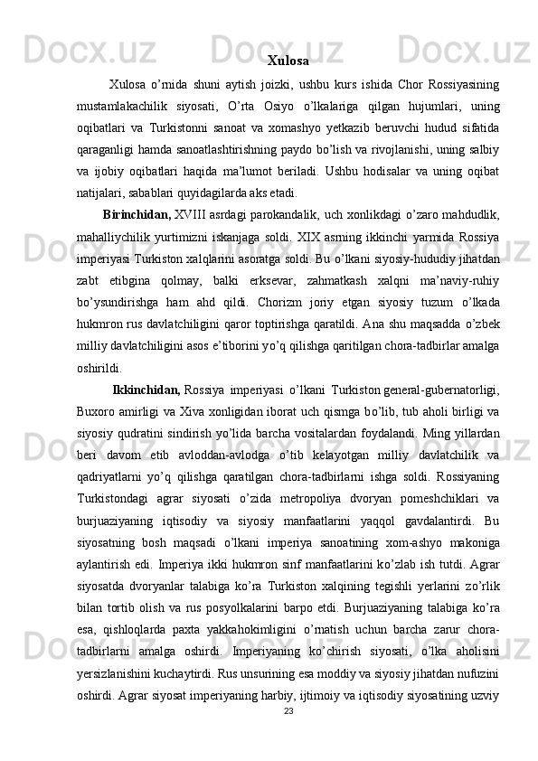 Xulosa
            Xulosa   o’rnida   shuni   aytish   joizki,   ushbu   kurs   ishida   Chor   Rossiyasining
mustamlakachilik   siyosati,   O’rta   Osiyo   o’lkalariga   qilgan   hujumlari,   uning
oqibatlari   va   Turkistonni   sanoat   va   xomashyo   yetkazib   beruvchi   hudud   sifatida
qaraganligi hamda sanoatlashtirishning paydo bo’lish va rivojlanishi, uning salbiy
va   ijobiy   oqibatlari   haqida   ma’lumot   beriladi.   Ushbu   hodisalar   va   uning   oqibat
natijalari, sabablari quyidagilarda aks etadi.
           Birinchidan,   XVIII asrdagi  parokandalik, uch xonlikdagi   о ’zaro mahdudlik,
mahalliychilik   yurtimizni   iskanjaga   soldi.   XIX   asrning   ikkinchi   yarmida   Rossiya
imperiyasi Turkiston xalqlarini asoratga soldi. Bu  о ’lkani siyosiy-hududiy jihatdan
zabt   etibgina   qolmay,   balki   erksevar,   zahmatkash   xalqni   ma’naviy-ruhiy
b о ’ysundirishga   ham   ahd   qildi.   Chorizm   joriy   etgan   siyosiy   tuzum   о ’lkada
hukmron rus davlatchiligini qaror toptirishga qaratildi. Ana shu maqsadda   о ’zbek
milliy davlatchiligini asos e’tiborini y о ’q qilishga qaritilgan chora-tadbirlar amalga
oshirildi.
            Ikkinchidan,   Rossiya   imperiyasi   о ’lkani   Turkiston   general-gubernatorligi,
Buxoro amirligi va Xiva xonligidan iborat uch qismga b о ’lib, tub aholi birligi va
siyosiy   qudratini   sindirish   y о ’lida   barcha  vositalardan   foydalandi.   Ming  yillardan
beri   davom   etib   avloddan-avlodga   о ’tib   kelayotgan   milliy   davlatchilik   va
qadriyatlarni   y о ’q   qilishga   qaratilgan   chora-tadbirlarni   ishga   soldi.   Rossiyaning
Turkistondagi   agrar   siyosati   о ’zida   metropoliya   dvoryan   pomeshchiklari   va
burjuaziyaning   iqtisodiy   va   siyosiy   manfaatlarini   yaqqol   gavdalantirdi.   Bu
siyosatning   bosh   maqsadi   о ’lkani   imperiya   sanoatining   xom-ashyo   makoniga
aylantirish  edi. Imperiya ikki  hukmron sinf  manfaatlarini  k о ’zlab  ish tutdi. Agrar
siyosatda   dvoryanlar   talabiga   k о ’ra   Turkiston   xalqining   tegishli   yerlarini   z о ’rlik
bilan   tortib   olish   va   rus   posyolkalarini   barpo   etdi.   Burjuaziyaning   talabiga   k о ’ra
esa,   qishloqlarda   paxta   yakkahokimligini   о ’rnatish   uchun   barcha   zarur   chora-
tadbirlarni   amalga   oshirdi.   Imperiyaning   k о ’chirish   siyosati,   о ’lka   aholisini
yersizlanishini kuchaytirdi. Rus unsurining esa moddiy va siyosiy jihatdan nufuzini
oshirdi. Agrar   siyosat imperiyaning harbiy, ijtimoiy va iqtisodiy siyosatining uzviy
23 