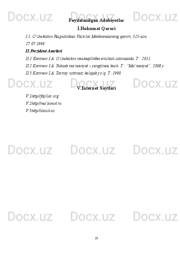 Foydalanilgan Adabiyotlar
I.Hukumat Qarori
I.1. O’zbekiston Respublikasi Vazirlar Mahkamasining qarori, 315-son, 
27.07.1998
II.Prezident Asarlari
II.1  Karimov I.A.  О ’zbekiston mustaqillikka erishish ostonasida. T.: 2011.
II.2 Karimov I.A. Yuksak ma’naviyat – yengilmas kuch. T.: “Ma’naviyat”, 2008 y.
II.3 Karimov I.A. Tarixiy xotirasiz kelajak y о ’q. T.:1998.
V.Internet Saytlari
V.1http//fayllar.org. 
V.2http//ma’lumot.ru
V.3http//shosh.uz
25 
