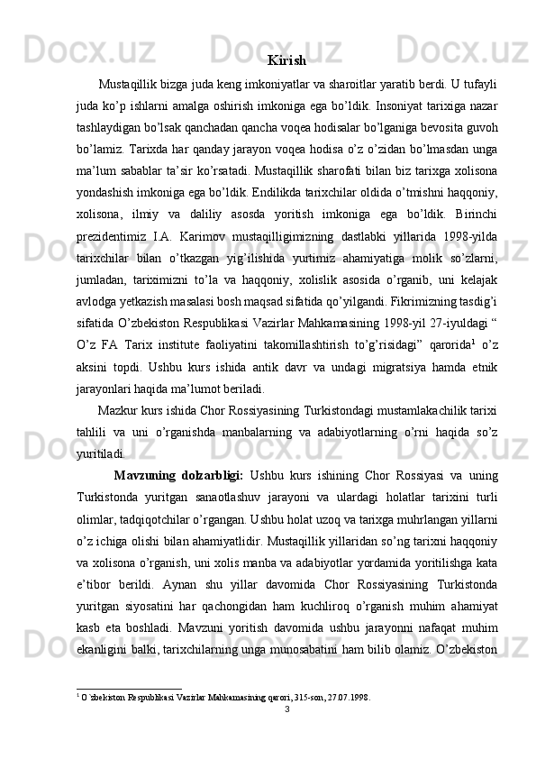 Kirish
       Mustaqillik bizga juda keng imkoniyatlar va sharoitlar yaratib berdi. U tufayli
juda ko’p ishlarni   amalga  oshirish  imkoniga  ega  bo’ldik.  Insoniyat  tarixiga  nazar
tashlaydigan bo’lsak qanchadan qancha voqea hodisalar bo’lganiga bevosita guvoh
bo’lamiz. Tarixda har qanday jarayon voqea hodisa o’z o’zidan bo’lmasdan unga
ma’lum  sabablar  ta’sir  ko’rsatadi. Mustaqillik  sharofati  bilan biz tarixga xolisona
yondashish imkoniga ega bo’ldik. Endilikda tarixchilar oldida o’tmishni haqqoniy,
xolisona,   ilmiy   va   daliliy   asosda   yoritish   imkoniga   ega   bo’ldik.   Birinchi
prezidentimiz   I.A.   Karimov   mustaqilligimizning   dastlabki   yillarida   1998-yilda
tarixchilar   bilan   o’tkazgan   yig’ilishida   yurtimiz   ahamiyatiga   molik   so’zlarni,
jumladan,   tariximizni   to’la   va   haqqoniy,   xolislik   asosida   o’rganib,   uni   kelajak
avlodga yetkazish masalasi bosh maqsad sifatida qo’yilgandi. Fikrimizning tasdig’i
sifatida O’zbekiston Respublikasi  Vazirlar Mahkamasining 1998-yil 27-iyuldagi “
O’z   FA   Tarix   institute   faoliyatini   takomillashtirish   to’g’risidagi”   qarorida 1
  o’z
aksini   topdi.   Ushbu   kurs   ishida   antik   davr   va   undagi   migratsiya   hamda   etnik
jarayonlari haqida ma’lumot beriladi. 
      Mazkur kurs ishida Chor Rossiyasining Turkistondagi mustamlakachilik tarixi
tahlili   va   uni   o’rganishda   manbalarning   va   adabiyotlarning   o’rni   haqida   so’z
yuritiladi.
            Mavzuning   dolzarbligi:   Ushbu   kurs   ishining   Chor   Rossiyasi   va   uning
Turkistonda   yuritgan   sanaotlashuv   jarayoni   va   ulardagi   holatlar   tarixini   turli
olimlar, tadqiqotchilar o’rgangan. Ushbu holat uzoq va tarixga muhrlangan yillarni
o’z ichiga olishi bilan ahamiyatlidir. Mustaqillik yillaridan so’ng tarixni haqqoniy
va xolisona o’rganish, uni xolis manba va adabiyotlar yordamida yoritilishga kata
e’tibor   berildi.   Aynan   shu   yillar   davomida   Chor   Rossiyasining   Turkistonda
yuritgan   siyosatini   har   qachongidan   ham   kuchliroq   o’rganish   muhim   ahamiyat
kasb   eta   boshladi.   Mavzuni   yoritish   davomida   ushbu   jarayonni   nafaqat   muhim
ekanligini balki, tarixchilarning unga munosabatini ham bilib olamiz. O’zbekiston
1
  O`zbekiston Respublikasi Vazirlar Mahkamasining qarori, 315-son, 27.07.1998.
3 