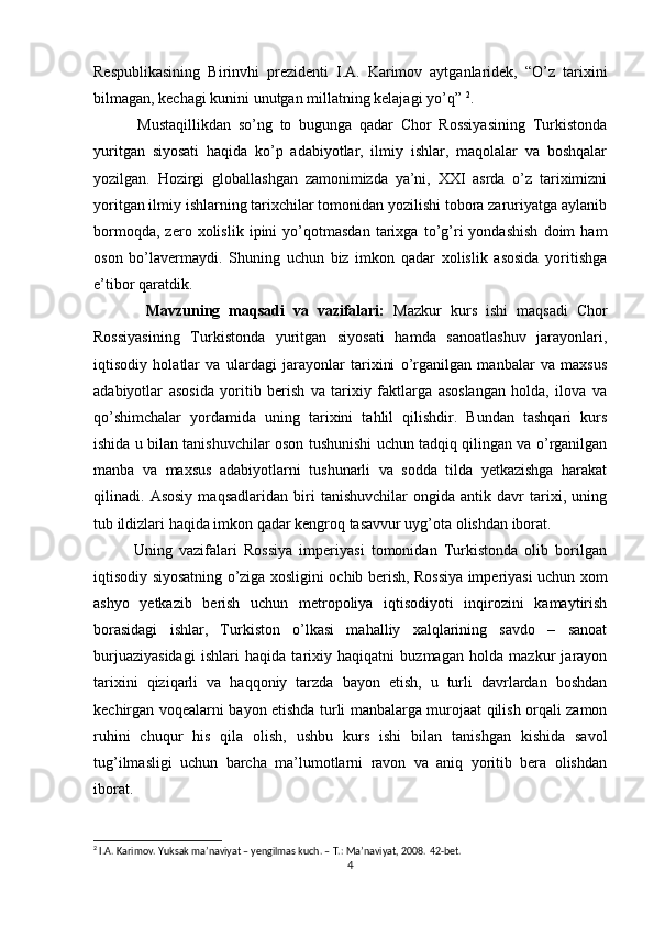 Respublikasining   Birinvhi   prezidenti   I.A.   Karimov   aytganlaridek,   “O’z   tarixini
bilmagan, kechagi kunini unutgan millatning kelajagi yo’q”  2
.
            Mustaqillikdan   so’ng   to   bugunga   qadar   Chor   Rossiyasining   Turkistonda
yuritgan   siyosati   haqida   ko’p   adabiyotlar,   ilmiy   ishlar,   maqolalar   va   boshqalar
yozilgan.   Hozirgi   globallashgan   zamonimizda   ya’ni,   XXI   asrda   o’z   tariximizni
yoritgan ilmiy ishlarning tarixchilar tomonidan yozilishi tobora zaruriyatga aylanib
bormoqda,   zero   xolislik   ipini   yo’qotmasdan   tarixga   to’g’ri   yondashish   doim   ham
oson   bo’lavermaydi.   Shuning   uchun   biz   imkon   qadar   xolislik   asosida   yoritishga
e’tibor qaratdik. 
            Mavzuning   maqsadi   va   vazifalari:   Mazkur   kurs   ishi   maqsadi   Chor
Rossiyasining   Turkistonda   yuritgan   siyosati   hamda   sanoatlashuv   jarayonlari,
iqtisodiy   holatlar   va   ulardagi   jarayonlar   tarixini   o’rganilgan   manbalar   va   maxsus
adabiyotlar   asosida   yoritib   berish   va   tarixiy   faktlarga   asoslangan   holda,   ilova   va
qo’shimchalar   yordamida   uning   tarixini   tahlil   qilishdir.   Bundan   tashqari   kurs
ishida u bilan tanishuvchilar oson tushunishi uchun tadqiq qilingan va o’rganilgan
manba   va   maxsus   adabiyotlarni   tushunarli   va   sodda   tilda   yetkazishga   harakat
qilinadi.   Asosiy   maqsadlaridan   biri   tanishuvchilar   ongida   antik   davr   tarixi,   uning
tub ildizlari haqida imkon qadar kengroq tasavvur uyg’ota olishdan iborat. 
            Uning   vazifalari   Rossiya   imperiyasi   tomonidan   Turkistonda   olib   borilgan
iqtisodiy siyosatning o’ziga xosligini ochib berish, Rossiya imperiyasi uchun xom
ashyo   yetkazib   berish   uchun   metropoliya   iqtisodiyoti   inqirozini   kamaytirish
borasidagi   ishlar,   Turkiston   o’lkasi   mahalliy   xalqlarining   savdo   –   sanoat
burjuaziyasidagi   ishlari   haqida   tarixiy   haqiqatni   buzmagan   holda   mazkur   jarayon
tarixini   qiziqarli   va   haqqoniy   tarzda   bayon   etish,   u   turli   davrlardan   boshdan
kechirgan voqealarni bayon etishda turli manbalarga murojaat qilish orqali zamon
ruhini   chuqur   his   qila   olish,   ushbu   kurs   ishi   bilan   tanishgan   kishida   savol
tug’ilmasligi   uchun   barcha   ma’lumotlarni   ravon   va   aniq   yoritib   bera   olishdan
iborat. 
2
 I.A. Karimov. Yuksak ma’naviyat – yengilmas kuch. – T.: Ma’naviyat, 2008.  42- bet .
4 