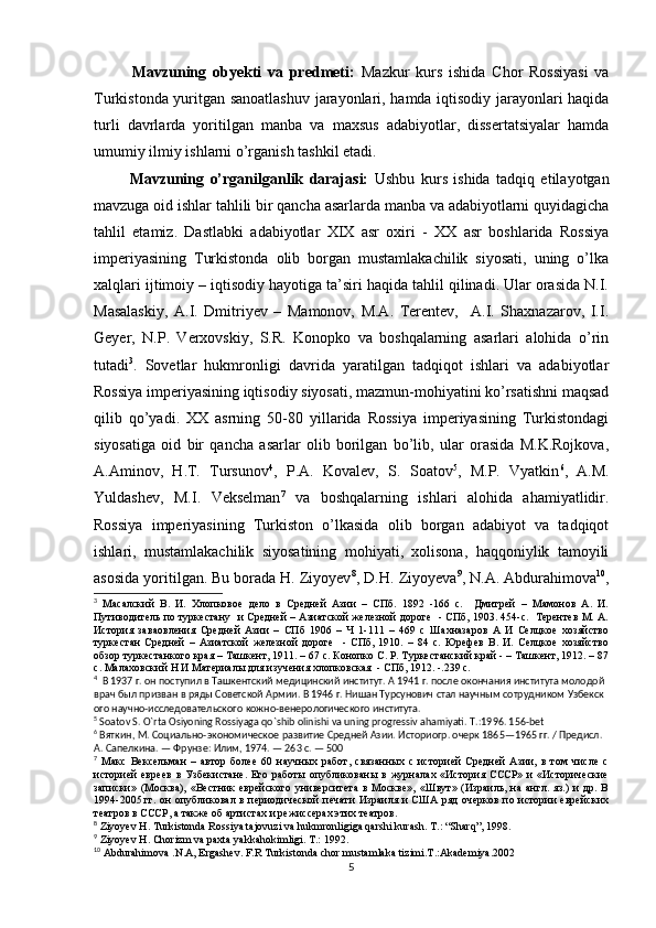             Mavzuning   obyekti   va   predmeti:   Mazkur   kurs   ishida   Chor   Rossiyasi   va
Turkistonda yuritgan sanoatlashuv jarayonlari, hamda iqtisodiy jarayonlari haqida
turli   davrlarda   yoritilgan   manba   va   maxsus   adabiyotlar,   dissertatsiyalar   hamda
umumiy ilmiy ishlarni o’rganish tashkil etadi.
            Mavzuning   o’rganilganlik   darajasi:   Ushbu   kurs   ishida   tadqiq   etilayotgan
mavzuga oid ishlar tahlili bir qancha asarlarda manba va adabiyotlarni quyidagicha
tahlil   etamiz.   Dastlabki   adabiyotlar   XIX   asr   oxiri   -   XX   asr   boshlarida   Rossiya
imperiyasining   Turkistonda   olib   borgan   mustamlakachilik   siyosati,   uning   o’lka
xalqlari ijtimoiy – iqtisodiy hayotiga ta’siri haqida tahlil qilinadi. Ular orasida N.I.
Masalaskiy,   A.I.   Dmitriyev   –   Mamonov,   M.A.   Terentev,     A.I.   Shaxnazarov,   I.I.
Geyer,   N.P.   Verxovskiy,   S.R.   Konopko   va   boshqalarning   asarlari   alohida   o’rin
tutadi 3
.   Sovetlar   hukmronligi   davrida   yaratilgan   tadqiqot   ishlari   va   adabiyotlar
Rossiya imperiyasining iqtisodiy siyosati, mazmun-mohiyatini ko’rsatishni maqsad
qilib   qo’yadi.   XX   asrning   50-80   yillarida   Rossiya   imperiyasining   Turkistondagi
siyosatiga   oid   bir   qancha   asarlar   olib   borilgan   bo’lib,   ular   orasida   M.K.Rojkova,
A.Aminov,   H.T.   Tursunov 4
,   P.A.   Kovalev,   S.   Soatov 5
,   M.P.   Vyatkin 6
,   A.M.
Yuldashev,   M.I.   Vekselman 7
  va   boshqalarning   ishlari   alohida   ahamiyatlidir.
Rossiya   imperiyasining   Turkiston   o’lkasida   olib   borgan   adabiyot   va   tadqiqot
ishlari,   mustamlakachilik   siyosatining   mohiyati,   xolisona,   haqqoniylik   tamoyili
asosida yoritilgan. Bu borada H. Ziyoyev 8
, D.H. Ziyoyeva 9
, N.A. Abdurahimova 10
,
3
  Масалский   В.   И.   Хлопковое   дело   в   Средней   Азии   –   СПб.   1892   -166   с.     Дмитрей   –   Мамонов   А.   И.
Путиводитель по туркестану   и Средней – Азиатской железной дороге   - СПб, 1903. 454-с.   Терентев М. А.
История   заваовления   Средней   Азии   –   СПб   1906   –   Ч   1-111   –   469   с   Шахназаров   А   И   Селцкое   хозяйство
туркестан   Средней   –   Азиатской   железной   дороге     -   СПб,   1910.   –   84   с.   Юрефев   В.   И.   Селцкое   хозяйство
обзор туркестанкого края – Ташкент, 1911. – 67 с. Конопко С. Р. Туркестанский край - – Ташкент, 1912. – 87
с. Малаховский Н И Материалы для изучения хлопковская  - СПб, 1912. -.239 с.
4
    В   1937   г.   он   поступил   в   Ташкентский   медицинский   институт.   А   1941   г.   после   окончания   института   молодой  
врач   был   призван   в   ряды   Советской   Армии.   В   1946   г.   Нишан   Турсунович   стал   научным   сотрудником   Узбекск
ого   научно-исследовательского   кожно-венерологического   института.
5
 Soatov S. O`rta Osiyoning Rossiyaga qo`shib olinishi va uning progressiv ahamiyati. T .:1996. 156- bet
6
  Вяткин, М.   Социально-экономическое развитие Средней Азии. Историогр. очерк 1865—1965 гг. / Предисл. 
А. Сапелкина.   — Фрунзе: Илим, 1974.   — 263   с.   —   500 
7
  Макс   Вексельман   –   автор   более   60   научных   работ,   связанных   с   историей   Средней   Азии,   в   том   числе   с
историей   евреев   в  Узбекистане.   Его   работы  опубликованы  в   журналах   «История  СССР»  и   «Исторические
записки»   (Москва),   «Вестник   еврейского   университета   в   Москве»,   «Швут»   (Израиль,   на   англ.   яз.)   и   др.   В
1994-2005   гг. он опубликовал в периодической  печати Израиля и США ряд очерков по истории еврейских
театров в СССР, а также об артистах и режиссерах этих театров.
8
 Ziyoyev H. Turkistonda Rossiya tajovuzi va hukmronligiga qarshi kurash. T.: “Sharq”, 1998. 
9
 Ziyoyev H. Chorizm va paxta yakkahokimligi. T.: 1992. 
10
 Abdurahimova .N.A, Ergashev. F.R Turkistonda chor mustamlaka tizimi.T.:Akademiya.2002
5 