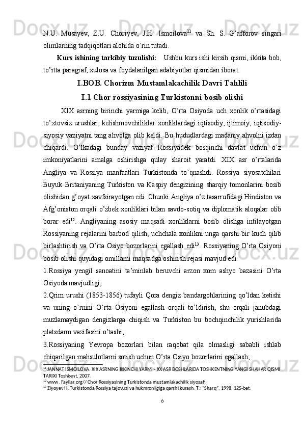 N.U.   Musayev,   Z.U.   Choriyev,   J.H.   Ismoilova 11
  va   Sh.   S.   G’afforov   singari
olimlarning tadqiqotlari alohida o’rin tutadi. 
           Kurs ishining tarkibiy tuzulishi:      Ushbu kurs ishi kirsih qismi, ikkita bob,
to’rtta paragraf, xulosa va foydalanilgan adabiyotlar qismidan iborat. 
I.BOB. Chorizm Mustamlakachilik Davri Tahlili
I.1 Chor rossiyasining Turkistonni bosib olishi
            XIX   asrning   birinchi   yarmiga   kelib,   O’rta   Osiyoda   uch   xonlik   o’rtasidagi
to’xtovsiz urushlar, kelishmovchiliklar xonliklardagi iqtisodiy, ijtimoiy, iqtisodiy-
siyosiy vaziyatni tang ahvolga olib keldi. Bu hududlardagi madaniy ahvolni izdan
chiqardi.   O’lkadagi   bunday   vaziyat   Rossiyadek   bosqinchi   davlat   uchun   o’z
imkoniyatlarini   amalga   oshirishga   qulay   sharoit   yaratdi.   XIX   asr   o’rtalarida
Angliya   va   Rossiya   manfaatlari   Turkistonda   to’qnashdi.   Rossiya   siyosatchilari
Buyuk   Britaniyaning   Turkiston   va   Kaspiy   dengizining   sharqiy   tomonlarini   bosib
olishidan g’oyat xavfsirayotgan edi. Chunki Angliya o’z tasarrufidagi Hindiston va
Afg’oniston orqali o’zbek xonliklari bilan savdo-sotiq va diplomatik aloqalar olib
borar   edi 12
.   Angliyaning   asosiy   maqsadi   xonliklarni   bosib   olishga   intilayotgan
Rossiyaning  rejalarini barbod qilish, uchchala xonlikni unga qarshi  bir kuch qilib
birlashtirish   va   O’rta   Osiyo   bozorlarini   egallash   edi 13
.  Rossiyaning   O’rta   Osiyoni
bosib olishi quyidagi omillarni maqsadga oshirish rejasi mavjud edi:
1.Rossiya   yengil   sanoatini   ta’minlab   beruvchi   arzon   xom   ashyo   bazasini   O’rta
Osiyoda mavjudligi;
2.Qrim urushi  (1853-1856) tufayli Qora dengiz bandargohlarining qo’ldan ketishi
va   uning   o’rnini   O’rta   Osiyoni   egallash   orqali   to’ldirish,   shu   orqali   janubdagi
muzlamaydigan   dengizlarga   chiqish   va   Turkiston   bu   bochqinchilik   yurishlarida
platsdarm vazifasini o’tashi;
3.Rossiyaning   Yevropa   bozorlari   bilan   raqobat   qila   olmasligi   sababli   ishlab
chiqarilgan mahsulotlarni sotish uchun O’rta Osiyo bozorlarini egallash;
11
  JANNAT ISMOILOVA. XIX ASRNING IKKINCHI YARMI - XX ASR BOSHLARIDA TOSHKENTNING YANGI SHAHAR QISMI
TARIXI Toshkent, 2007.
12
 www. Fayllar.org// Chor Rossiyasining Turkistonda mustamlakachilik siyosati.
13
 Ziyoyev H. Turkistonda Rossiya tajovuzi va hukmronligiga qarshi kurash. T.: “Sharq”, 1998. 125-bet.
6 