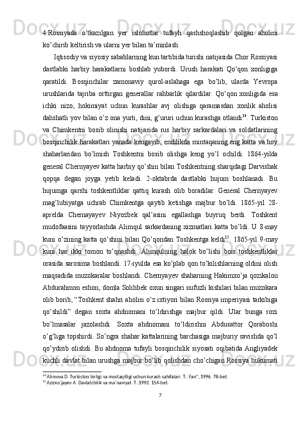 4.Rossiyada   o’tkazilgan   yer   islohotlar   tufayli   qashshoqlashib   qolgan   aholini
ko’chirib keltirish va ularni yer bilan ta’minlash.
      Iqtisodiy va siyosiy sabablarning kun tartibida turishi natijasida Chor Rossiyasi
dastlabki   harbiy   harakatlarni   boshlab   yubordi.   Urush   harakati   Qo’qon   xonligiga
qaratildi.   Bosqinchilar   zamonaviy   qurol-aslahaga   ega   bo’lib,   ularda   Yevropa
urushlarida   tajriba   orttirgan   generallar   rahbarlik   qilardilar.   Qo’qon   xonligida   esa
ichki   nizo,   hokimiyat   uchun   kurashlar   avj   olishiga   qaramasdan   xonlik   aholisi
dahshatli yov bilan o’z ona yurti, dini, g’ururi uchun kurashga otlandi 14
. Turkiston
va   Chimkentni   bosib   olinishi   natijasida   rus   harbiy   sarkardalari   va   soldatlarining
bosqinchilik harakatlari yanada kengayib, endilikda mintaqaning eng katta va boy
shaharlaridan   bo’lmish   Toshkentni   bosib   olishga   keng   yo’l   ochildi.   1864-yilda
general Chernyayev katta harbiy qo’shin bilan Toshkentning sharqidagi Darvishak
qopqa   degan   joyga   yetib   keladi.   2-oktabrda   dastlabki   hujum   boshlanadi.   Bu
hujumga   qarshi   toshkentliklar   qattiq   kurash   olib   boradilar.   General   Chernyayev
mag’lubiyatga   uchrab   Chimkentga   qaytib   ketishga   majbur   bo’ldi.   1865-yil   28-
aprelda   Chernayayev   Niyozbek   qal’asini   egallashga   buyruq   berdi.   Toshkent
mudofaasini   tayyorlashda   Alimqul   sarkardaning   xizmatlari   katta   bo’ldi.   U   8-may
kuni o’zining katta qo’shini bilan Qo’qondan Toshkentga keldi 15
. 1865-yil 9-may
kuni   har   ikki   tomon   to’qnashdi.   Alimqulning   halok   bo’lishi   bois   toshkentliklar
orasida sarosima boshlandi. 17-iyulda esa ko’plab qon to’kilishlarning oldini olish
maqsadida muzokaralar  boshlandi. Chernyayev shaharning Hakimxo’ja qozikalon
Abdurahmon eshon, domla Solihbek oxun singari nufuzli kishilari bilan muzokara
olib borib, “Toshkent shahri aholisi o’z ixtiyori bilan Rossiya imperiyasi tarkibiga
qo’shildi”   degan   soxta   ahdnomani   to’ldirishga   majbur   qildi.   Ular   bunga   rozi
bo’lmasalar   jazolashdi.   Soxta   ahdnomani   to’ldirishni   Abdusattor   Qoraboshi
o’g’liga topshirdi. So’ngra shahar  kattalarining barchasiga majburiy ravishda qo’l
qo’ydirib  olishdi.   Bu   ahdnoma   tufayli   bosqinchilik   siyosati   oqibatida   Angliyadek
kuchli davlat bilan urushga majbur bo’lib qolishdan cho’chigan Rossiya hukumati
14
 Alimova D. Turkiston birligi va mustaqilligi uchun kurash sahifalari. T.: Fan”, 1996. 78-bet.
15
 Azizx о `jayev A. Davlatchilik va ma`naviyat. T.:1992. 154-bet.
7 