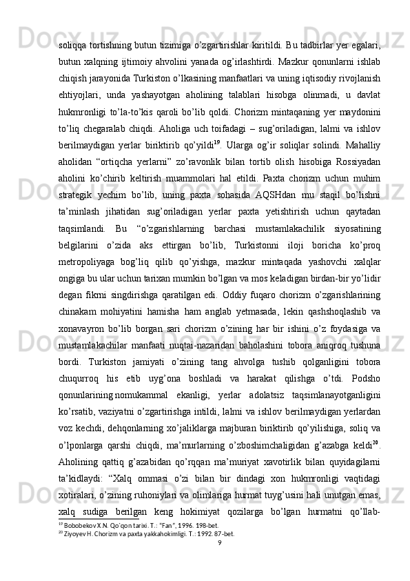 soliqqa tortishning butun tizimiga o’zgartirishlar kiritildi. Bu tadbirlar yer egalari,
butun   xalqning   ijtimoiy   ahvolini   yanada   og’irlashtirdi.   Mazkur   qonunlarni   ishlab
chiqish jarayonida Turkiston o’lkasining manfaatlari va uning iqtisodiy rivojlanish
ehtiyojlari,   unda   yashayotgan   aholining   talablari   hisobga   olinmadi,   u   davlat
hukmronligi   to’la-to’kis   qaroli   bo’lib   qoldi.   Chorizm   mintaqaning   yer   maydonini
to’liq   chegaralab   chiqdi.   Aholiga   uch   toifadagi   –   sug’oriladigan,   lalmi   va   ishlov
berilmaydigan   yerlar   biriktirib   qo’yildi 19
.   Ularga   og’ir   soliqlar   solindi.   Mahalliy
aholidan   “ortiqcha   yerlarni”   zo’ravonlik   bilan   tortib   olish   hisobiga   Rossiyadan
aholini   ko’chirib   keltirish   muammolari   hal   etildi.   Paxta   chorizm   uchun   muhim
strategik   yechim   bo’lib,   uning   paxta   sohasida   AQSHdan   mu   staqil   bo’lishni
ta’minlash   jihatidan   sug’oriladigan   yerlar   paxta   yetishtirish   uchun   qaytadan
taqsimlandi.   Bu   “o’zgarishlarning   barchasi   mustamlakachilik   siyosatining
belgilarini   o’zida   aks   ettirgan   bo’lib,   Turkistonni   iloji   boricha   ko’proq
metropoliyaga   bog’liq   qilib   qo’yishga,   mazkur   mintaqada   yashovchi   xalqlar
ongiga bu ular uchun tarixan mumkin bo’lgan va mos keladigan birdan-bir yo’lidir
degan   fikrni   singdirishga   qaratilgan   edi.   Oddiy   fuqaro   chorizm   o’zgarishlarining
chinakam   mohiyatini   hamisha   ham   anglab   yetmasada,   lekin   qashshoqlashib   va
xonavayron   bo’lib   borgan   sari   chorizm   o’zining   har   bir   ishini   o’z   foydasiga   va
mustamlakachilar   manfaati   nuqtai-nazaridan   baholashini   tobora   aniqroq   tushuna
bordi.   Turkiston   jamiyati   o’zining   tang   ahvolga   tushib   qolganligini   tobora
chuqurroq   his   etib   uyg’ona   boshladi   va   harakat   qilishga   o’tdi.   Podsho
qonunlarining   nomukammal   ekanligi,   yerlar   adolatsiz   taqsimlanayotganligini
ko’rsatib, vaziyatni  o’zgartirishga intildi, lalmi va ishlov berilmaydigan yerlardan
voz   kechdi,   dehqonlarning   xo’jaliklarga   majburan   biriktirib   qo’yilishiga,   soliq   va
o’lponlarga   qarshi   chiqdi,   ma’murlarning   o’zboshimchaligidan   g’azabga   keldi 20
.
Aholining   qattiq   g’azabidan   qo’rqqan   ma’muriyat   xavotirlik   bilan   quyidagilarni
ta’kidlaydi:   “Xalq   ommasi   o’zi   bilan   bir   dindagi   xon   hukmronligi   vaqtidagi
xotiralari, o’zining ruhoniylari va olimlariga hurmat tuyg’usini hali unutgan emas,
xalq   sudiga   berilgan   keng   hokimiyat   qozilarga   bo’lgan   hurmatni   qo’llab-
19
 Bobobekov X.N. Q о `qon tarixi. T.: “Fan”, 1996. 198-bet.
20
 Ziyoyev H. Chorizm va paxta yakkahokimligi. T.: 1992. 87-bet.
9 