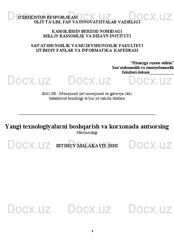1                  O’ZBEKISTON RESPUBLIKASI 
OLIY TA’LIM, FAN VA INNOVATSIYALAR VAZIRLIGI 
KAMOLIDDIN BEHZOD NOMIDAGI
MILLIY RASSOMLIK VA DIZAYN INSTITUTI
SAN’ATSHUNOSLIK VA MUZEYSHUNOSLIK FAKULTETI
IJTIMOIY FANLAR VA INFORMATIKA   KAFEDRASI
  “Himoyga ruxsat etilsin”
San’atshunoslik va muzeyshunoslik
fakulteti dekani____________ 
60411200   - Menejment (art menejment va galereya ishi) 
bakalavriat kunduzgi ta’lim yo‘nalishi talabasi
___________________________________________________________________
Yangi texnologiyalarni boshqarish va korxonada autsorsing
Mavzusidagi
BITIRUV MALAKAVIY ISHI 