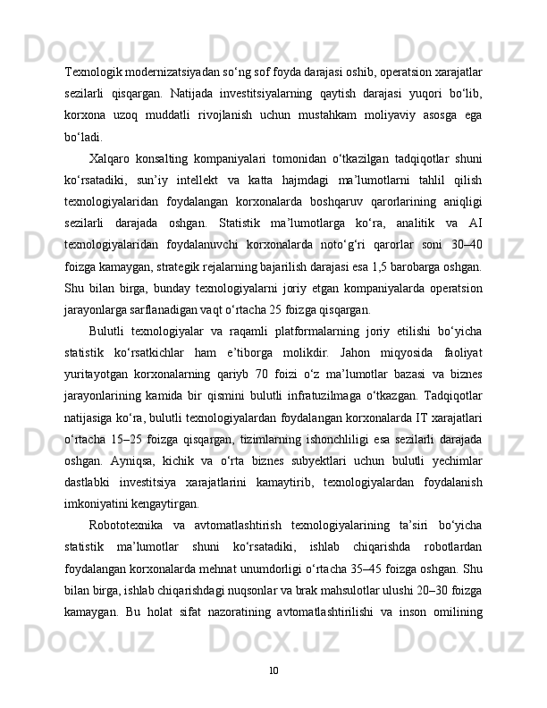 Texnologik modernizatsiyadan so‘ng sof foyda darajasi oshib, operatsion xarajatlar
sezilarli   qisqargan.   Natijada   investitsiyalarning   qaytish   darajasi   yuqori   bo‘lib,
korxona   uzoq   muddatli   rivojlanish   uchun   mustahkam   moliyaviy   asosga   ega
bo‘ladi.
Xalqaro   konsalting   kompaniyalari   tomonidan   o‘tkazilgan   tadqiqotlar   shuni
ko‘rsatadiki,   sun’iy   intellekt   va   katta   hajmdagi   ma’lumotlarni   tahlil   qilish
texnologiyalaridan   foydalangan   korxonalarda   boshqaruv   qarorlarining   aniqligi
sezilarli   darajada   oshgan.   Statistik   ma’lumotlarga   ko‘ra,   analitik   va   AI
texnologiyalaridan   foydalanuvchi   korxonalarda   noto‘g‘ri   qarorlar   soni   30–40
foizga kamaygan, strategik rejalarning bajarilish darajasi esa 1,5 barobarga oshgan.
Shu   bilan   birga,   bunday   texnologiyalarni   joriy   etgan   kompaniyalarda   operatsion
jarayonlarga sarflanadigan vaqt o‘rtacha 25 foizga qisqargan.
Bulutli   texnologiyalar   va   raqamli   platformalarning   joriy   etilishi   bo‘yicha
statistik   ko‘rsatkichlar   ham   e’tiborga   molikdir.   Jahon   miqyosida   faoliyat
yuritayotgan   korxonalarning   qariyb   70   foizi   o‘z   ma’lumotlar   bazasi   va   biznes
jarayonlarining   kamida   bir   qismini   bulutli   infratuzilmaga   o‘tkazgan.   Tadqiqotlar
natijasiga ko‘ra, bulutli texnologiyalardan foydalangan korxonalarda IT xarajatlari
o‘rtacha   15–25   foizga   qisqargan,   tizimlarning   ishonchliligi   esa   sezilarli   darajada
oshgan.   Ayniqsa,   kichik   va   o‘rta   biznes   subyektlari   uchun   bulutli   yechimlar
dastlabki   investitsiya   xarajatlarini   kamaytirib,   texnologiyalardan   foydalanish
imkoniyatini kengaytirgan.
Robototexnika   va   avtomatlashtirish   texnologiyalarining   ta’siri   bo‘yicha
statistik   ma’lumotlar   shuni   ko‘rsatadiki,   ishlab   chiqarishda   robotlardan
foydalangan korxonalarda mehnat unumdorligi o‘rtacha 35–45 foizga oshgan. Shu
bilan birga, ishlab chiqarishdagi nuqsonlar va brak mahsulotlar ulushi 20–30 foizga
kamaygan.   Bu   holat   sifat   nazoratining   avtomatlashtirilishi   va   inson   omilining
10 