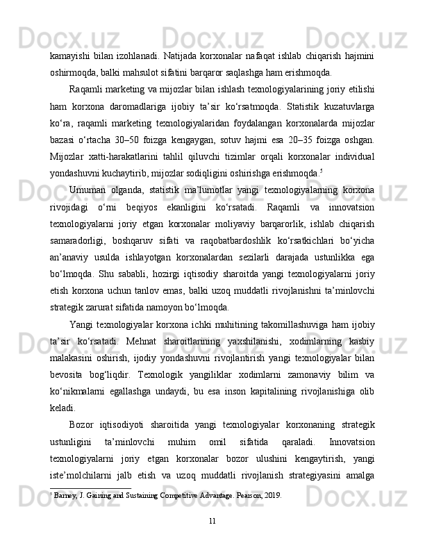 kamayishi   bilan   izohlanadi.   Natijada   korxonalar   nafaqat   ishlab   chiqarish   hajmini
oshirmoqda, balki mahsulot sifatini barqaror saqlashga ham erishmoqda.
Raqamli marketing va mijozlar bilan ishlash texnologiyalarining joriy etilishi
ham   korxona   daromadlariga   ijobiy   ta’sir   ko‘rsatmoqda.   Statistik   kuzatuvlarga
ko‘ra,   raqamli   marketing   texnologiyalaridan   foydalangan   korxonalarda   mijozlar
bazasi   o‘rtacha   30–50   foizga   kengaygan,   sotuv   hajmi   esa   20–35   foizga   oshgan.
Mijozlar   xatti-harakatlarini   tahlil   qiluvchi   tizimlar   orqali   korxonalar   individual
yondashuvni kuchaytirib, mijozlar sodiqligini oshirishga erishmoqda. 5
Umuman   olganda,   statistik   ma’lumotlar   yangi   texnologiyalarning   korxona
rivojidagi   o‘rni   beqiyos   ekanligini   ko‘rsatadi.   Raqamli   va   innovatsion
texnologiyalarni   joriy   etgan   korxonalar   moliyaviy   barqarorlik,   ishlab   chiqarish
samaradorligi,   boshqaruv   sifati   va   raqobatbardoshlik   ko‘rsatkichlari   bo‘yicha
an’anaviy   usulda   ishlayotgan   korxonalardan   sezilarli   darajada   ustunlikka   ega
bo‘lmoqda.   Shu   sababli,   hozirgi   iqtisodiy   sharoitda   yangi   texnologiyalarni   joriy
etish   korxona   uchun   tanlov   emas,   balki   uzoq   muddatli   rivojlanishni   ta’minlovchi
strategik zarurat sifatida namoyon bo‘lmoqda.
Yangi   texnologiyalar   korxona   ichki   muhitining   takomillashuviga   ham   ijobiy
ta’sir   ko‘rsatadi.   Mehnat   sharoitlarining   yaxshilanishi,   xodimlarning   kasbiy
malakasini   oshirish,   ijodiy   yondashuvni   rivojlantirish   yangi   texnologiyalar   bilan
bevosita   bog‘liqdir.   Texnologik   yangiliklar   xodimlarni   zamonaviy   bilim   va
ko‘nikmalarni   egallashga   undaydi,   bu   esa   inson   kapitalining   rivojlanishiga   olib
keladi.
Bozor   iqtisodiyoti   sharoitida   yangi   texnologiyalar   korxonaning   strategik
ustunligini   ta’minlovchi   muhim   omil   sifatida   qaraladi.   Innovatsion
texnologiyalarni   joriy   etgan   korxonalar   bozor   ulushini   kengaytirish,   yangi
iste’molchilarni   jalb   etish   va   uzoq   muddatli   rivojlanish   strategiyasini   amalga
5
  Barney, J. Gaining and Sustaining Competitive Advantage. Pearson, 2019.
11 