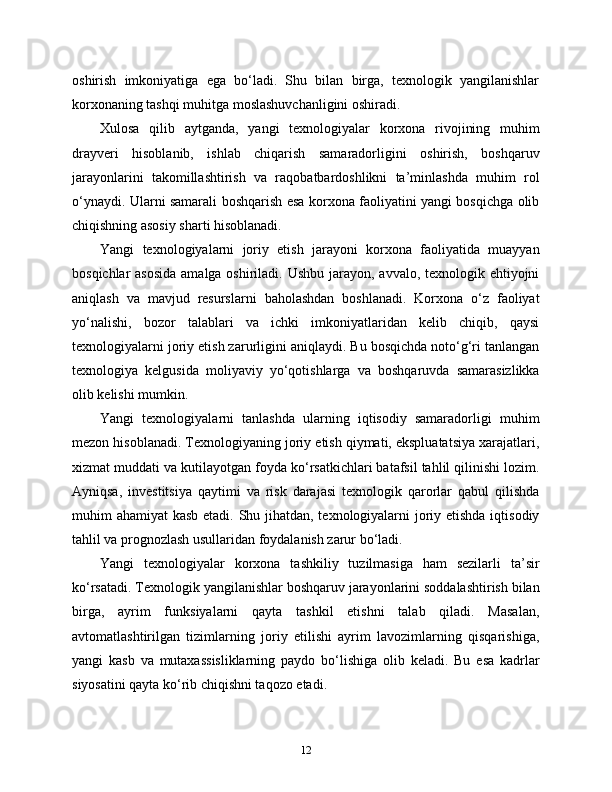 oshirish   imkoniyatiga   ega   bo‘ladi.   Shu   bilan   birga,   texnologik   yangilanishlar
korxonaning tashqi muhitga moslashuvchanligini oshiradi.
Xulosa   qilib   aytganda,   yangi   texnologiyalar   korxona   rivojining   muhim
drayveri   hisoblanib,   ishlab   chiqarish   samaradorligini   oshirish,   boshqaruv
jarayonlarini   takomillashtirish   va   raqobatbardoshlikni   ta’minlashda   muhim   rol
o‘ynaydi. Ularni samarali boshqarish esa korxona faoliyatini yangi bosqichga olib
chiqishning asosiy sharti hisoblanadi.
Yangi   texnologiyalarni   joriy   etish   jarayoni   korxona   faoliyatida   muayyan
bosqichlar  asosida amalga oshiriladi. Ushbu jarayon, avvalo, texnologik ehtiyojni
aniqlash   va   mavjud   resurslarni   baholashdan   boshlanadi.   Korxona   o‘z   faoliyat
yo‘nalishi,   bozor   talablari   va   ichki   imkoniyatlaridan   kelib   chiqib,   qaysi
texnologiyalarni joriy etish zarurligini aniqlaydi. Bu bosqichda noto‘g‘ri tanlangan
texnologiya   kelgusida   moliyaviy   yo‘qotishlarga   va   boshqaruvda   samarasizlikka
olib kelishi mumkin.
Yangi   texnologiyalarni   tanlashda   ularning   iqtisodiy   samaradorligi   muhim
mezon hisoblanadi. Texnologiyaning joriy etish qiymati, ekspluatatsiya xarajatlari,
xizmat muddati va kutilayotgan foyda ko‘rsatkichlari batafsil tahlil qilinishi lozim.
Ayniqsa,   investitsiya   qaytimi   va   risk   darajasi   texnologik   qarorlar   qabul   qilishda
muhim ahamiyat kasb etadi. Shu jihatdan, texnologiyalarni  joriy etishda iqtisodiy
tahlil va prognozlash usullaridan foydalanish zarur bo‘ladi.
Yangi   texnologiyalar   korxona   tashkiliy   tuzilmasiga   ham   sezilarli   ta’sir
ko‘rsatadi. Texnologik yangilanishlar boshqaruv jarayonlarini soddalashtirish bilan
birga,   ayrim   funksiyalarni   qayta   tashkil   etishni   talab   qiladi.   Masalan,
avtomatlashtirilgan   tizimlarning   joriy   etilishi   ayrim   lavozimlarning   qisqarishiga,
yangi   kasb   va   mutaxassisliklarning   paydo   bo‘lishiga   olib   keladi.   Bu   esa   kadrlar
siyosatini qayta ko‘rib chiqishni taqozo etadi.
12 