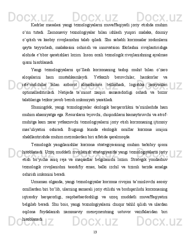 Kadrlar   masalasi   yangi   texnologiyalarni   muvaffaqiyatli   joriy   etishda   muhim
o‘rin   tutadi.   Zamonaviy   texnologiyalar   bilan   ishlash   yuqori   malaka,   doimiy
o‘qitish   va   kasbiy   rivojlanishni   talab   qiladi.   Shu   sababli   korxonalar   xodimlarni
qayta   tayyorlash,   malakasini   oshirish   va   innovatsion   fikrlashni   rivojlantirishga
alohida e’tibor qaratishlari lozim. Inson omili texnologik rivojlanishning ajralmas
qismi hisoblanadi.
Yangi   texnologiyalarni   qo‘llash   korxonaning   tashqi   muhit   bilan   o‘zaro
aloqalarini   ham   mustahkamlaydi.   Yetkazib   beruvchilar,   hamkorlar   va
iste’molchilar   bilan   axborot   almashinuvi   tezlashadi,   logistika   jarayonlari
optimallashtiriladi.   Natijada   ta’minot   zanjiri   samaradorligi   oshadi   va   bozor
talablariga tezkor javob berish imkoniyati yaratiladi.
Shuningdek,   yangi   texnologiyalar   ekologik   barqarorlikni   ta’minlashda   ham
muhim ahamiyatga ega. Resurslarni tejovchi, chiqindilarni kamaytiruvchi va atrof-
muhitga   kam   zarar   yetkazuvchi   texnologiyalarni   joriy   etish   korxonaning   ijtimoiy
mas’uliyatini   oshiradi.   Bugungi   kunda   ekologik   omillar   korxona   imijini
shakllantirishda muhim mezonlardan biri sifatida qaralmoqda.
Texnologik   yangilanishlar   korxona   strategiyasining   muhim   tarkibiy   qismi
hisoblanadi. Uzoq muddatli  rivojlanish strategiyasida  yangi  texnologiyalarni  joriy
etish   bo‘yicha   aniq   reja   va   maqsadlar   belgilanishi   lozim.   Strategik   yondashuv
texnologik   rivojlanishni   tasodifiy   emas,   balki   izchil   va   tizimli   tarzda   amalga
oshirish imkonini beradi.
Umuman olganda, yangi  texnologiyalar  korxona rivojini  ta’minlovchi  asosiy
omillardan biri bo‘lib, ularning samarali joriy etilishi va boshqarilishi korxonaning
iqtisodiy   barqarorligi,   raqobatbardoshligi   va   uzoq   muddatli   muvaffaqiyatini
belgilab   beradi.   Shu   bois,   yangi   texnologiyalarni   chuqur   tahlil   qilish   va   ulardan
oqilona   foydalanish   zamonaviy   menejmentning   ustuvor   vazifalaridan   biri
hisoblanadi.
13 