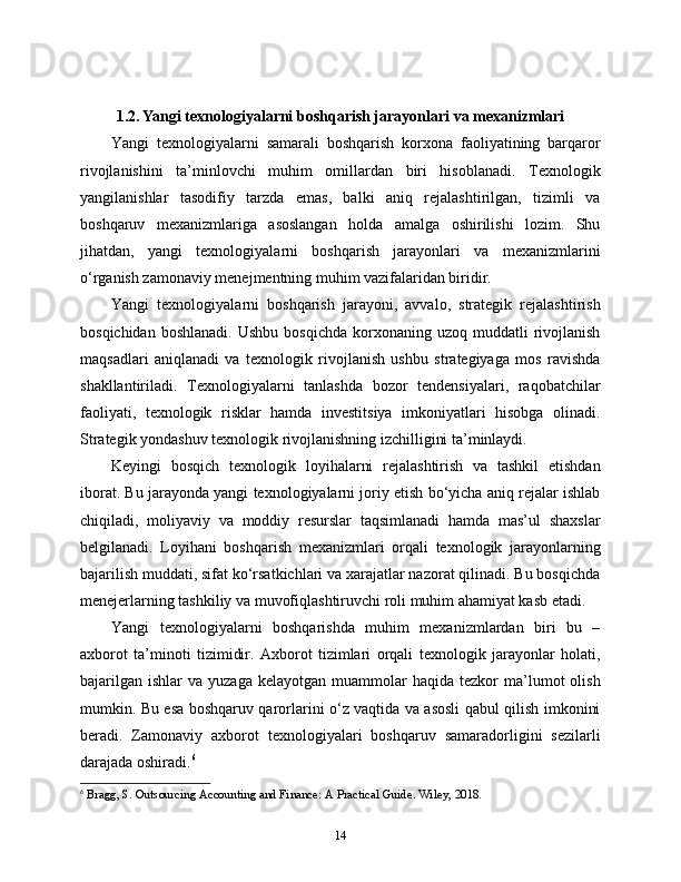 1.2. Yangi texnologiyalarni boshqarish jarayonlari va mexanizmlari
Yangi   texnologiyalarni   samarali   boshqarish   korxona   faoliyatining   barqaror
rivojlanishini   ta’minlovchi   muhim   omillardan   biri   hisoblanadi.   Texnologik
yangilanishlar   tasodifiy   tarzda   emas,   balki   aniq   rejalashtirilgan,   tizimli   va
boshqaruv   mexanizmlariga   asoslangan   holda   amalga   oshirilishi   lozim.   Shu
jihatdan,   yangi   texnologiyalarni   boshqarish   jarayonlari   va   mexanizmlarini
o‘rganish zamonaviy menejmentning muhim vazifalaridan biridir.
Yangi   texnologiyalarni   boshqarish   jarayoni,   avvalo,   strategik   rejalashtirish
bosqichidan  boshlanadi.  Ushbu   bosqichda  korxonaning  uzoq  muddatli  rivojlanish
maqsadlari   aniqlanadi   va   texnologik   rivojlanish   ushbu   strategiyaga   mos   ravishda
shakllantiriladi.   Texnologiyalarni   tanlashda   bozor   tendensiyalari,   raqobatchilar
faoliyati,   texnologik   risklar   hamda   investitsiya   imkoniyatlari   hisobga   olinadi.
Strategik yondashuv texnologik rivojlanishning izchilligini ta’minlaydi.
Keyingi   bosqich   texnologik   loyihalarni   rejalashtirish   va   tashkil   etishdan
iborat. Bu jarayonda yangi texnologiyalarni joriy etish bo‘yicha aniq rejalar ishlab
chiqiladi,   moliyaviy   va   moddiy   resurslar   taqsimlanadi   hamda   mas’ul   shaxslar
belgilanadi.   Loyihani   boshqarish   mexanizmlari   orqali   texnologik   jarayonlarning
bajarilish muddati, sifat ko‘rsatkichlari va xarajatlar nazorat qilinadi. Bu bosqichda
menejerlarning tashkiliy va muvofiqlashtiruvchi roli muhim ahamiyat kasb etadi.
Yangi   texnologiyalarni   boshqarishda   muhim   mexanizmlardan   biri   bu   –
axborot   ta’minoti   tizimidir.   Axborot   tizimlari   orqali   texnologik   jarayonlar   holati,
bajarilgan   ishlar   va  yuzaga  kelayotgan   muammolar  haqida   tezkor  ma’lumot   olish
mumkin. Bu esa boshqaruv qarorlarini o‘z vaqtida va asosli qabul qilish imkonini
beradi.   Zamonaviy   axborot   texnologiyalari   boshqaruv   samaradorligini   sezilarli
darajada oshiradi. 6
6
  Bragg, S. Outsourcing Accounting and Finance: A Practical Guide. Wiley, 2018.
14 