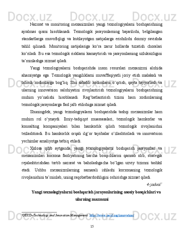 Nazorat   va   monitoring   mexanizmlari   yangi   texnologiyalarni   boshqarishning
ajralmas   qismi   hisoblanadi.   Texnologik   jarayonlarning   bajarilishi,   belgilangan
standartlarga   muvofiqligi   va   kutilayotgan   natijalarga   erishilishi   doimiy   ravishda
tahlil   qilinadi.   Monitoring   natijalariga   ko‘ra   zarur   hollarda   tuzatish   choralari
ko‘riladi. Bu esa texnologik risklarni kamaytirish va jarayonlarning uzluksizligini
ta’minlashga xizmat qiladi.
Yangi   texnologiyalarni   boshqarishda   inson   resurslari   mexanizmi   alohida
ahamiyatga   ega.   Texnologik   yangiliklarni   muvaffaqiyatli   joriy   etish   malakali   va
bilimli   xodimlarga   bog‘liq.   Shu   sababli   xodimlarni   o‘qitish,   qayta   tayyorlash   va
ularning   innovatsion   salohiyatini   rivojlantirish   texnologiyalarni   boshqarishning
muhim   yo‘nalishi   hisoblanadi.   Rag‘batlantirish   tizimi   ham   xodimlarning
texnologik jarayonlarga faol jalb etilishiga xizmat qiladi.
Shuningdek,   yangi   texnologiyalarni   boshqarishda   tashqi   mexanizmlar   ham
muhim   rol   o‘ynaydi.   Ilmiy-tadqiqot   muassasalari,   texnologik   hamkorlar   va
konsalting   kompaniyalari   bilan   hamkorlik   qilish   texnologik   rivojlanishni
tezlashtiradi.   Bu   hamkorlik   orqali   ilg‘or   tajribalar   o‘zlashtiriladi   va   innovatsion
yechimlar amaliyotga tatbiq etiladi.
Xulosa   qilib   aytganda,   yangi   texnologiyalarni   boshqarish   jarayonlari   va
mexanizmlari   korxona   faoliyatining   barcha   bosqichlarini   qamrab   olib,   strategik
rejalashtirishdan   tortib   nazorat   va   baholashgacha   bo‘lgan   uzviy   tizimni   tashkil
etadi.   Ushbu   mexanizmlarning   samarali   ishlashi   korxonaning   texnologik
rivojlanishini ta’minlab, uning raqobatbardoshligini oshirishga xizmat qiladi.
4-jadval 7
Yangi texnologiyalarni boshqarish jarayonlarining asosiy bosqichlari va
ularning mazmuni
7
OECD– Technology and Innovation Management    https://www.oecd.org/innovation/
15 
