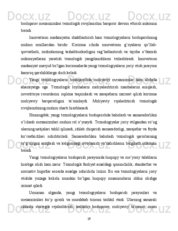 boshqaruv   mexanizmlari   texnologik   rivojlanishni   barqaror   davom   ettirish   imkonini
beradi .
Innovatsion   madaniyatni   shakllantirish   ham   texnologiyalarni   boshqarishning
muhim   omillaridan   biridir.   Korxona   ichida   innovatsion   g‘oyalarni   qo‘llab-
quvvatlash,   xodimlarning   tashabbuskorligini   rag‘batlantirish   va   tajriba   o‘tkazish
imkoniyatlarini   yaratish   texnologik   yangilanishlarni   tezlashtiradi.   Innovatsion
madaniyat mavjud bo‘lgan korxonalarda yangi texnologiyalarni joriy etish jarayoni
kamroq qarshiliklarga duch keladi.
Yangi   texnologiyalarni   boshqarishda   moliyaviy   mexanizmlar   ham   alohida
ahamiyatga   ega.   Texnologik   loyihalarni   moliyalashtirish   manbalarini   aniqlash,
investitsiya   resurslarini   oqilona   taqsimlash   va   xarajatlarni   nazorat   qilish   korxona
moliyaviy   barqarorligini   ta’minlaydi.   Moliyaviy   rejalashtirish   texnologik
rivojlanishning muhim sharti hisoblanadi.
Shuningdek, yangi texnologiyalarni boshqarishda baholash va samaradorlikni
o‘lchash mexanizmlari muhim rol o‘ynaydi. Texnologiyalar joriy etilgandan so‘ng
ularning natijalari tahlil qilinadi, ishlab chiqarish samaradorligi, xarajatlar va foyda
ko‘rsatkichlari   solishtiriladi.   Samaradorlikni   baholash   texnologik   qarorlarning
to‘g‘riligini   aniqlash   va  kelgusidagi   rivojlanish   yo‘nalishlarini   belgilash   imkonini
beradi.
Yangi texnologiyalarni boshqarish jarayonida huquqiy va me’yoriy talablarni
hisobga olish ham zarur. Texnologik faoliyat amaldagi qonunchilik, standartlar va
normativ  hujjatlar   asosida  amalga  oshirilishi   lozim.  Bu  esa   texnologiyalarni  joriy
etishda   yuzaga   kelishi   mumkin   bo‘lgan   huquqiy   muammolarni   oldini   olishga
xizmat qiladi.
Umuman   olganda,   yangi   texnologiyalarni   boshqarish   jarayonlari   va
mexanizmlari   ko‘p   qirrali   va   murakkab   tizimni   tashkil   etadi.   Ularning   samarali
ishlashi   strategik   rejalashtirish,   tashkiliy   boshqaruv,   moliyaviy   ta’minot,   inson
19 